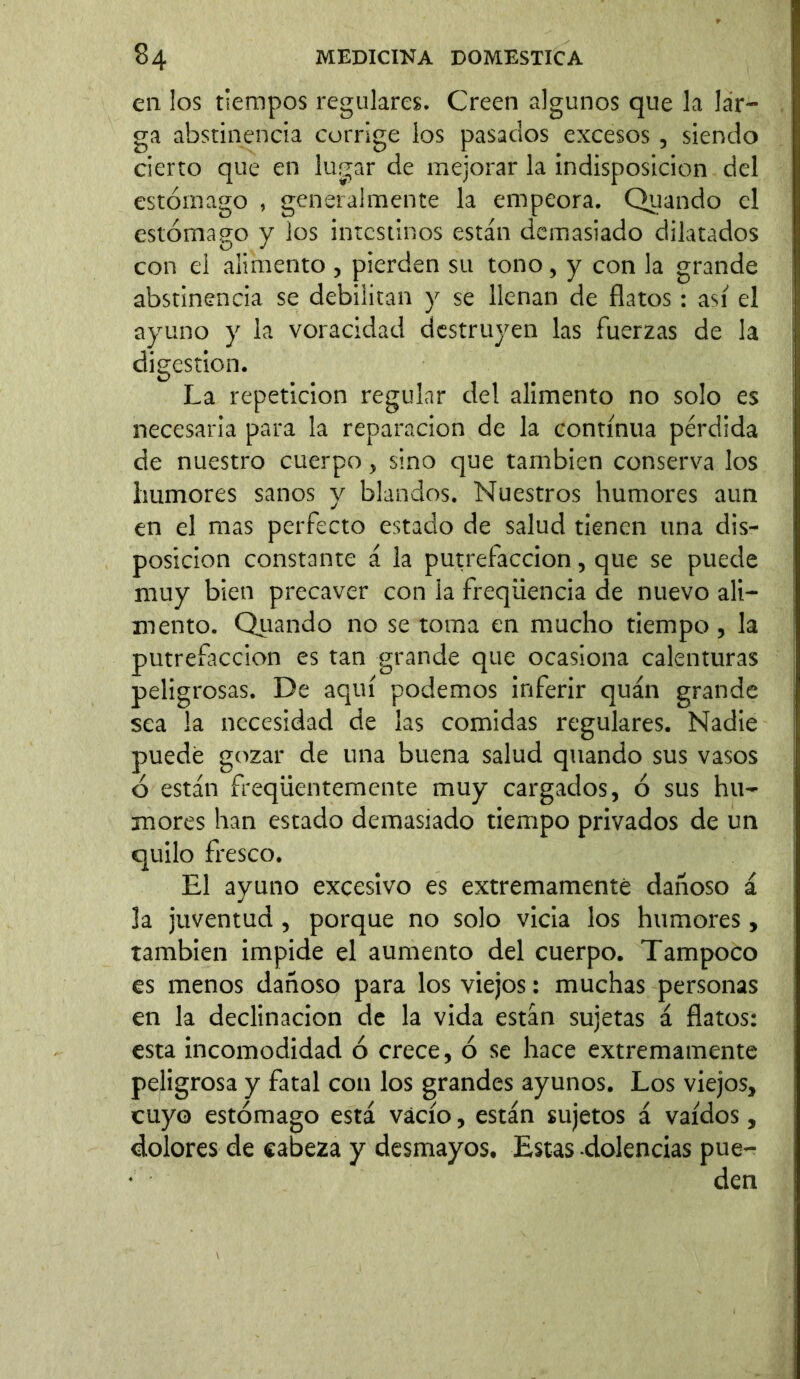 en los tiempos regulares. Creen algunos que la lar- ga abstinencia corrige los pasados excesos , siendo cierto que en lugar de mejorar la indisposición del estómago , generalmente la empeora. Quando el estómago y los intestinos están demasiado dilatados con el alimento , pierden su tono, y con la grande abstinencia se debilitan y se llenan de flatos : así el ayuno y la voracidad destruyen las fuerzas de la digestion. La repetición regular del alimento no solo es necesaria para la reparación de la continua pérdida de nuestro cuerpo , sino que también conserva los humores sanos y blandos. Nuestros humores aun en el mas perfecto estado de salud tienen una dis- posición constante á la putrefacción, que se puede muy bien precaver con la freqiiencia de nuevo ali- mento. Quando no se toma en mucho tiempo, la putrefacción es tan grande que ocasiona calenturas peligrosas. De aquí podemos inferir quán grande sea la necesidad de las comidas regulares. Nadie puede gozar de una buena salud quando sus vasos ó están freqiientemente muy cargados, ó sus hu- mores han estado demasiado tiempo privados de un quilo fresco. El ayuno excesivo es extremamente dañoso á la juventud , porque no solo vicia los humores, también impide el aumento del cuerpo. Tampoco es menos dañoso para los viejos: muchas personas en la declinación de la vida están sujetas á flatos: esta incomodidad ó crece, ó se hace extremamente peligrosa y fatal con los grandes ayunos. Los viejos, cuyo estómago está vacío, están sujetos á vaídos, dolores de cabeza y desmayos. Estas dolencias pue-