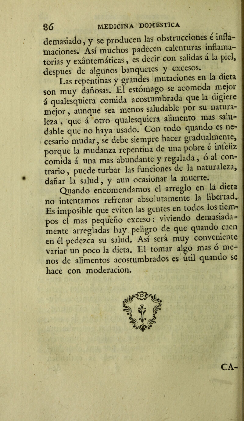 demasiado, y se producen las obstrucciones e infla- maciones. Así muchos padecen calenturas inflama- torias y exantemáticas, es decir con salidas a la piel, después de algunos banquetes y excesos. Las repentinas y grandes mutaciones en la dieta son muy dañosas. El estómago se acomoda mejor á qualesquiera comida acostumbrada que la cugieie mejor, aunque sea menos saludable por su natura- leza, que á otro qualesquiera alimento mas sam- dable que no haya usado. Con todo quando es ne- cesario mudar, se debe siempre hacer gradualmente, porque la mudanza repentina de una pobre e inreliz comida á una mas abundante y regalada, o al con- trario , puede turbar las funciones de la naturaleza, dañar la salud, y aun ocasionar la muerte. Quando encomendamos el arreglo en la dieta no intentamos refrenar absolutamente la libertada Es imposible que eviten las gentes.en todos los tiem- pos el mas pequeño exceso: viviendo demasiada- mente arregladas hay peligro de que quando caen en él pedezca su salud. Así será muy conveniente variar un poco la dieta. El tomar algo mas o me- nos de alimentos acostumbrados es útil quando se hace con moderación. %. f # CA-
