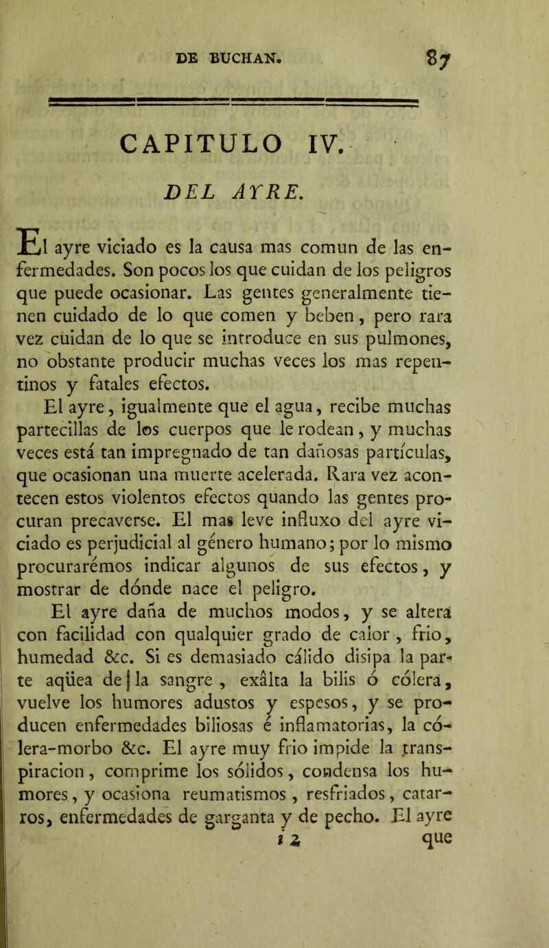 CAPITULO IV. DEL AYRE. El ayre viciado es la causa mas común de las en- fermedades. Son pocos los que cuidan de los peligros que puede ocasionar. Las gentes generalmente tie- nen cuidado de lo que comen y beben, pero rara vez cuidan de lo que se introduce en sus pulmones, no obstante producir muchas veces los mas repen- tinos y fatales efectos. El ayre, igualmente que el agua, recibe muchas partecillas de los cuerpos que le rodean, y muchas veces está tan impregnado de tan dañosas partículas, que ocasionan una muerte acelerada. Rara vez acon- tecen estos violentos efectos quando las gentes pro- curan precaverse. El mas leve influxo del ayre vi- ciado es perjudicial al género humano; por lo mismo procuraremos indicar algunos de sus efectos, y mostrar de dónde nace el peligro. El ayre daña de muchos modos, y se altera con facilidad con qualquier grado de calor , frió, humedad &c. Si es demasiado cálido disipa la par- te aqüea de j la sangre , exalta la bilis ó cólera, vuelve los humores adustos y espesos, y se pro- ducen enfermedades biliosas é inflamatorias, la có- lera-morbo &c. El ayre muy frió impide la trans- piración , comprime los sólidos, condensa los hu- mores, y ocasiona reumatismos, resfriados, catar- ros, enfermedades de garganta y de pecho. El ayre i ¿ que