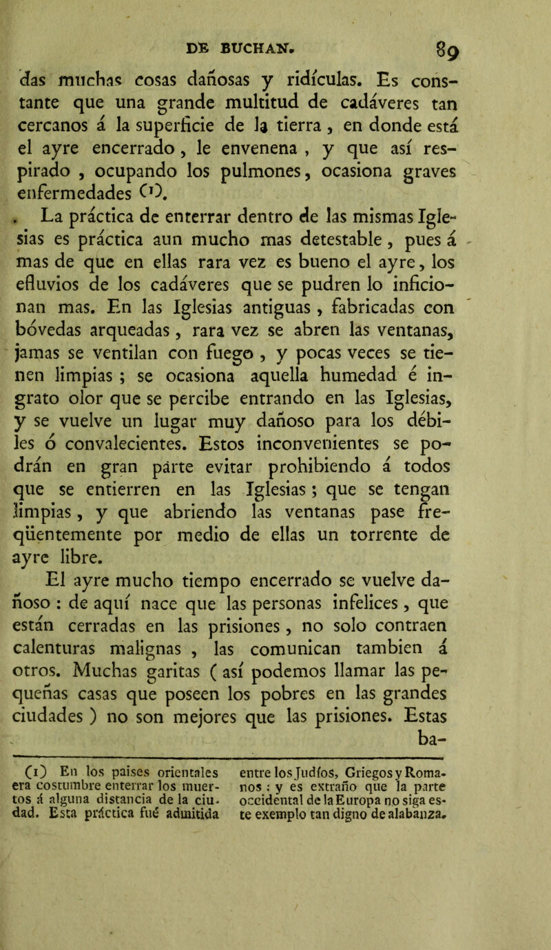 das muchas cosas dañosas y ridiculas. Es cons- tante que una grande multitud de cadáveres tan cercanos á la superficie de h tierra , en donde está el ayre encerrado, le envenena , y que así res- pirado , ocupando los pulmones, ocasiona graves enfermedades CO. . La práctica de enterrar dentro de las mismas Igle- sias es práctica aun mucho mas detestable , pues á mas de que en ellas rara vez es bueno el ayre, los efluvios de los cadáveres que se pudren lo inficio- nan mas. En las Iglesias antiguas , fabricadas con bóvedas arqueadas, rara vez se abren las ventanas, jamas se ventilan con fuego , y pocas veces se tie- nen limpias ; se ocasiona aquella humedad é in- grato olor que se percibe entrando en las Iglesias, y se vuelve un lugar muy dañoso para los débi- les ó convalecientes. Estos inconvenientes se po- drán en gran párte evitar prohibiendo á todos que se entierren en las Iglesias; que se tengan limpias, y que abriendo las ventanas pase fre- qüentemente por medio de ellas un torrente de ayre libre. El ayre mucho tiempo encerrado se vuelve da- ñoso : de aquí nace que las personas infelices, que están cerradas en las prisiones, no solo contraen calenturas malignas , las comunican también á otros. Muchas garitas ( así podemos llamar las pe- queñas casas que poseen los pobres en las grandes ciudades ) no son mejores que las prisiones. Estas ba- (O En los países orientales entre los Judíos, Griegos y Roma, era costumbre enterrar los muer- nos : y es extraño que la parte tos á alguna distancia déla ciu^ occidental de la Europa no siga es- dad. Esta práctica fué admitida te exemplo tan digno de alabanza*