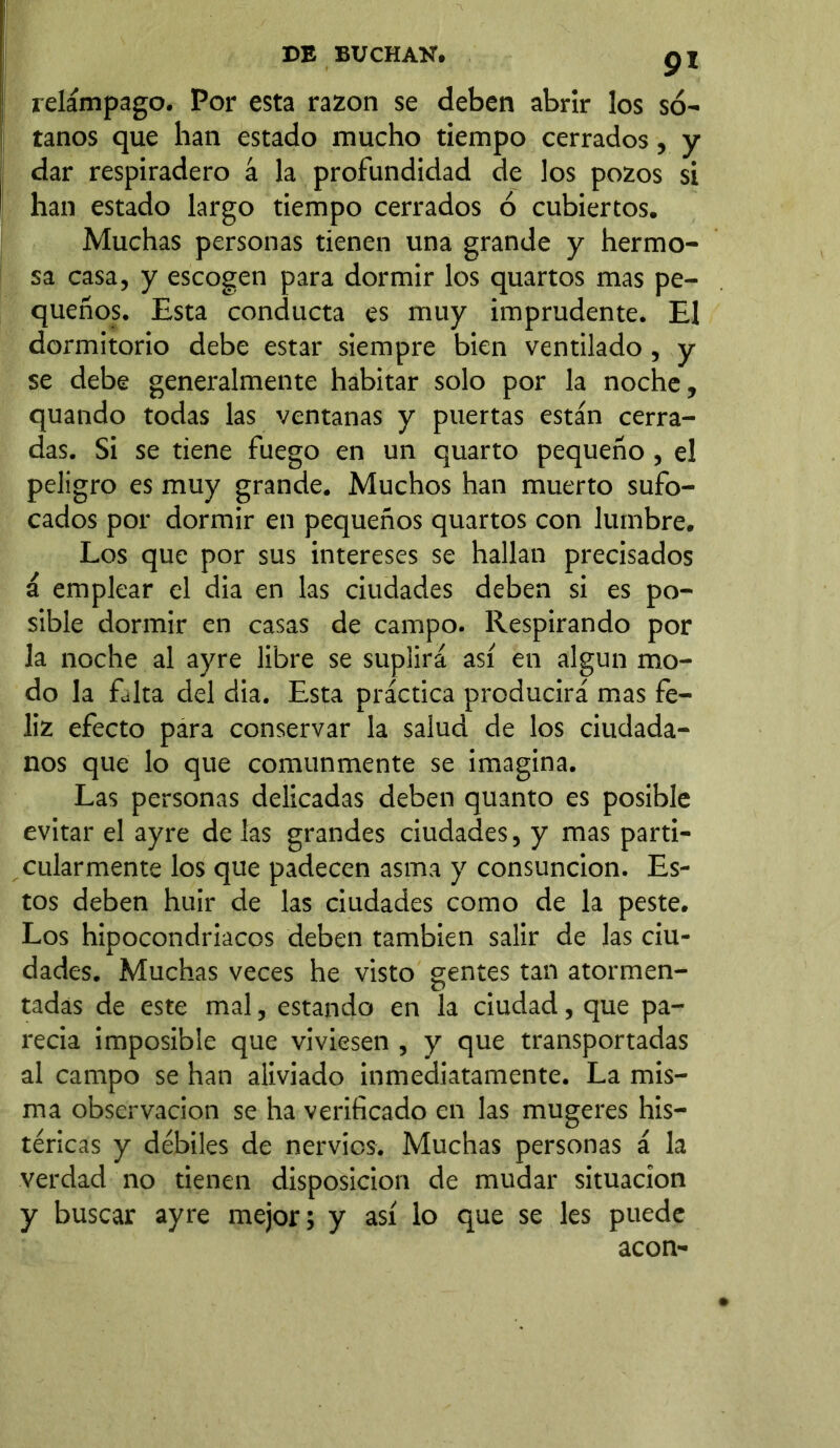 9* relámpago. Por esta razón se deben abrir los só- tanos que han estado mucho tiempo cerrados, y dar respiradero á la profundidad de los pozos si han estado largo tiempo cerrados ó cubiertos. Muchas personas tienen una grande y hermo- sa casa, y escogen para dormir los quartos mas pe- queños. Esta conducta es muy imprudente. El dormitorio debe estar siempre bien ventilado , y se debe generalmente habitar solo por la noche, quando todas las ventanas y puertas están cerra- das. Si se tiene fuego en un quarto pequeño , el peligro es muy grande. Muchos han muerto sufo- cados por dormir en pequeños quartos con lumbre. Los que por sus intereses se hallan precisados á emplear el dia en las ciudades deben si es po- sible dormir en casas de campo. Respirando por la noche al ayre libre se suplirá así en algún mo- do la falta del dia. Esta práctica producirá mas fe- liz efecto para conservar la salud de los ciudada- nos que lo que comunmente se imagina. Las personas delicadas deben quanto es posible evitar el ayre de las grandes ciudades, y mas parti- cularmente los que padecen asma y consunción. Es- tos deben huir de las ciudades como de la peste. Los hipocondriacos deben también salir de las ciu- dades. Muchas veces he visto gentes tan atormen- tadas de este mal, estando en la ciudad, que pa- recía imposible que viviesen , y que transportadas al campo se han aliviado inmediatamente. La mis- ma observación se ha verificado en las mugeres his- téricas y débiles de nervios. Muchas personas á la verdad no tienen disposición de mudar situación y buscar ayre mejor; y así lo que se les puede acón-