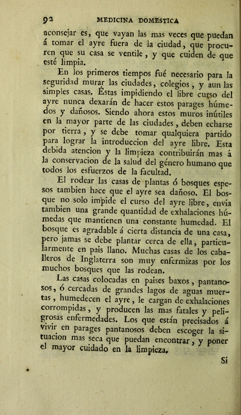 aconsejar es, que vayan las mas veces que puedan a tomar el ayre fuera de la ciudad, que procu- ren que su casa se ventile, y que cuiden de que esté limpia. En los primeros tiempos fue necesario para la seguridad murar las ciudades, colegios, y aun las simples casas. Éstas impidiendo el libre curso del ayre nunca dexarán de hacer estos parages húme- dos y dañosos. Siendo ahora estos muros inútiles en la mayor parte de las ciudades, deben echarse por tierra , y se debe tomar qualquiera partido para lograr la introducción del ayre libre. Esta debida atención y la limpieza contribuirán mas 4 la conservación de la salud del género humano que todos los esfuerzos de la facultad. El rodear las casas de plantas ó bosques espe- sos también hace que el ayre sea dañoso. El bos- que no solo impide el curso del ayre libre, envía también una grande quantidad de exhalaciones hú- medas que mantienen una constante humedad. El bosque es agradable a cierta distancia de una casa, pero jamas se debe plantar cerca de ella, particu- larmente en país llano. Muchas casas de los caba- lleros de Inglaterra son muy enfermizas por los muchos bosques que las rodean. Las casas colocadas en países baxos, pantano- sos, ó cercadas de grandes lagos de aguas muer- tas , humedecen el ayre, le cargan de exhalaciones corrompidas, y producen las mas fatales y peli- grosas enfermedades. Los que están precisados á Vivir en parages pantanosos deben escoger la si- tuación mas seca que puedan encontrar, y poner el mayor cuidado en la limpieza» Si