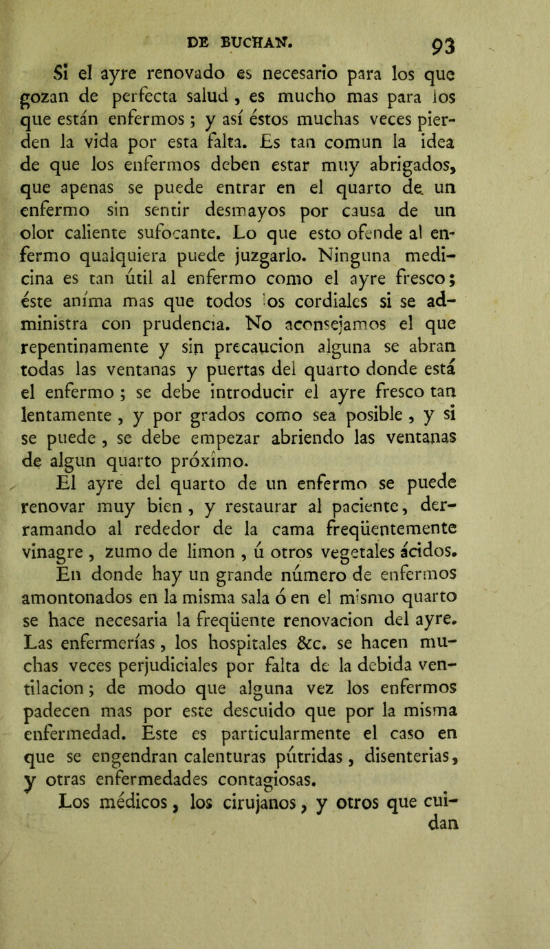 Si el ayre renovado es necesario para los que gozan de perfecta salud, es mucho mas para los que están enfermos; y así éstos muchas veces pier- den la vida por esta falta. Es tan común la idea de que los enfermos deben estar muy abrigados, que apenas se puede entrar en el quarto de. un enfermo sin sentir desmayos por causa de un olor caliente sufocante. Lo que esto ofende al en- fermo quaiquiera puede juzgarlo. Ninguna medi- cina es tan útil al enfermo como el ayre fresco; éste anima mas que todos os cordiales si se ad- ministra con prudencia. No aconsejamos el que repentinamente y sin precaución alguna se abran todas las ventanas y puertas del quarto donde está el enfermo ; se debe introducir el ayre fresco tan lentamente , y por grados como sea posible , y si se puede, se debe empezar abriendo las ventanas de algún quarto próximo. El ayre del quarto de un enfermo se puede renovar muy bien, y restaurar al paciente, der- ramando al rededor de la cama freqüentemente vinagre , zumo de limón , ú otros vegetales ácidos. En donde hay un grande número de enfermos amontonados en la misma sala ó en el nvsmo quarto se hace necesaria la freqüente renovación del ayre. Las enfermerías, los hospitales &c. se hacen mu- chas veces perjudiciales por falta de la debida ven- tilación ; de modo que alguna vez los enfermos padecen mas por este descuido que por la misma enfermedad. Este es particularmente el caso en que se engendran calenturas pútridas, disenterias, y otras enfermedades contagiosas. Los médicos, los cirujanos, y otros que cui- dan