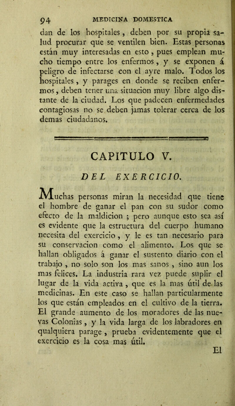 dan de los hospitales, deben por su propia sa- lud procurar que se ventilen bien. Estas personas están muy interesadas en esto , pues emplean mu- cho tiempo entre los enfermos, y se exponen á peligro de infectarse con el ay re malo. Todos los hospitales, y parages en donde se reciben enfer- mos , deben tener una situación muy libre algo dis- tante de la ciudad. Los que padecen enfermedades contagiosas no se deben jamas tolerar cerca de los demas ciudadanos. el hombre de ganar el pan con su sudor como efecto de la maldición ; pero aunque esto sea así es evidente que la estructura del cuerpo humano necesita del exercicio , y le es tan necesario para su conservación como el alimento. Los que se hallan obligados á ganar el sustento diario con el trabajo , no solo son los mas sanos , sino aun los mas felices. La industria rara vez puede suplir el lugar de la vida activa , que es la mas útil de las medicinas. En este caso se hallan particularmente los que están empleados en el cultivo de la tierra. El grande aumento de los moradores de las nue- vas Colonias, y la vida larga de los labradores en qualquiera parage , prueba evidentemente que el exercicio es la cosa mas útil. CAPITULO V. DEL EXERCICIO. personas miran la necesidad que tiene El