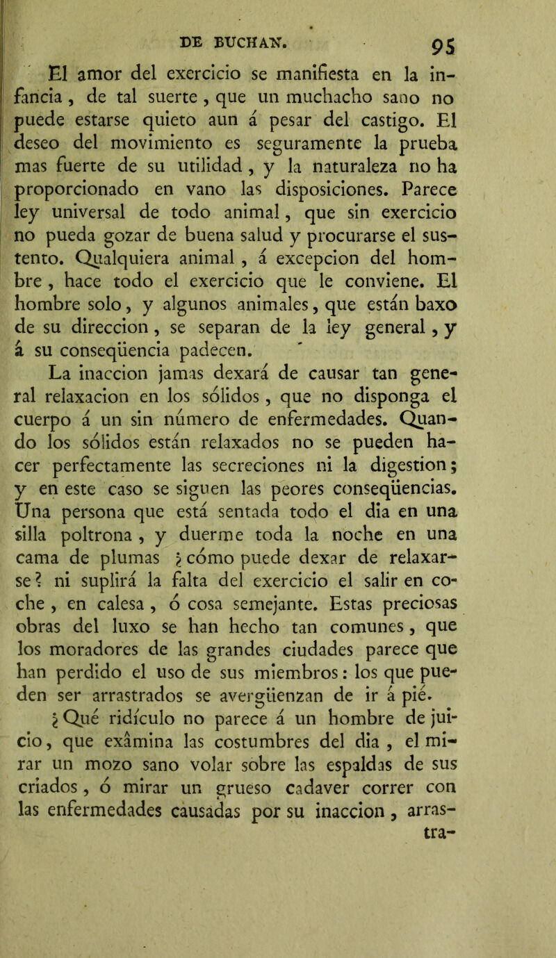 El amor del exercicio se manifiesta en la in- fancia , de tal suerte, que un muchacho sano no puede estarse quieto aun á pesar del castigo. El deseo del movimiento es seguramente la prueba mas fuerte de su utilidad, y la naturaleza no ha proporcionado en vano las disposiciones. Parece ley universal de todo animal, que sin exercicio no pueda gozar de buena salud y procurarse el sus- tento. Qualquiera animal, á excepción del hom- bre , hace todo el exercicio que le conviene. El hombre solo, y algunos animales, que están baxo de su dirección, se separan de la ley general, y á su conseqüencia padecen. La inacción jamas dexará de causar tan gene- ral relaxacion en los sólidos, que no disponga el cuerpo á un sin número de enfermedades. Quan- do los sólidos están relaxados no se pueden ha- cer perfectamente las secreciones ni la digestion; y en este caso se siguen las peores conseqiiencias. Una persona que está sentada todo el dia en una silla poltrona , y duerme toda la noche en una cama de plumas ¿ cómo puede dexar de relaxar- se ? ni suplirá la falta del exercicio el salir en co- che , en calesa, ó cosa semejante. Estas preciosas obras del luxo se han hecho tan comunes, que los moradores de las grandes ciudades parece que han perdido el uso de sus miembros: los que pue- den ser arrastrados se avergüenzan de ir á pié. ¿ Qué ridículo no parece á un hombre de jui- cio, que examina las costumbres del dia, el mi- rar un mozo sano volar sobre las espaldas de sus criados, ó mirar un grueso cadaver correr con las enfermedades causadas por su inacción , arras- tra-