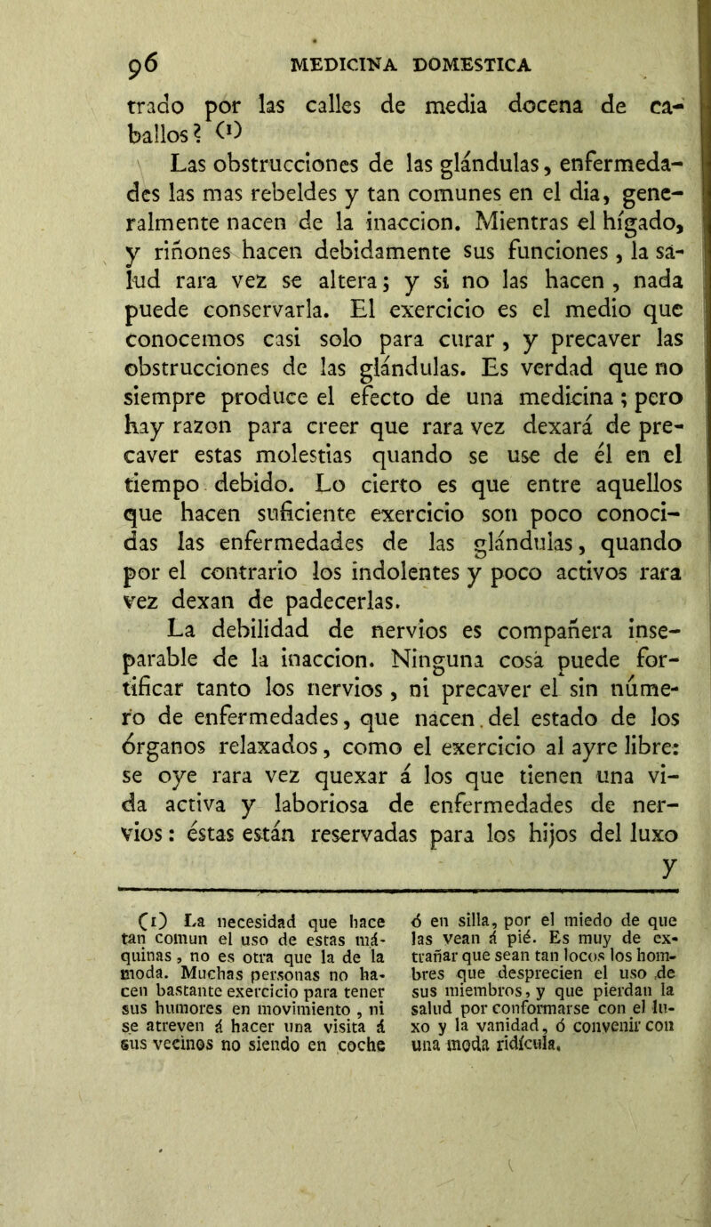 trado por las calles de media docena de ca- ballos? O) Las obstrucciones de las glándulas, enfermeda- des las mas rebeldes y tan comunes en el dia, gene- ralmente nacen de la inacción. Mientras el hígado, y riñones hacen debidamente sus funciones, la sa- lud rara vez se altera; y si no las hacen , nada puede conservarla. El exercicio es el medio que conocemos casi solo para curar, y precaver las obstrucciones de las glándulas. Es verdad que no siempre produce el efecto de una medicina; pero hay razón para creer que rara vez dexará de pre- caver estas molestias quando se use de él en el tiempo debido. Lo cierto es que entre aquellos que hacen suficiente exercicio son poco conoci- das las enfermedades de las glándulas, quando por el contrario los indolentes y poco activos rara vez dexan de padecerlas. La debilidad de nervios es compañera inse- parable de la inacción. Ninguna cosa puede for- tificar tanto los nervios, ni precaver el sin nume- ro de enfermedades, que nacen del estado de los órganos relaxados, como el exercicio al ayre libre: se oye rara vez quexar á los que tienen una vi- da activa y laboriosa de enfermedades de ner- vios : éstas están reservadas para los hijos del luxo y CO Ea necesidad que hace tan común el uso de estas má- quinas , no e$ otra que la de la moda. Muchas personas no ha- cen bastante exercicio para tener sus humores en movimiento , ni se atreven i hacer una visita á sus vecinos no siendo en coche <5 en silla, por el miedo de que las vean á pié. Es muy de ex* trañar que sean tan locos los hom- bres que desprecien el uso =de sus miembros, y que pierdan la salud por conformarse con el lu- xo y la vanidad, ó convenir con una moda ridicula.