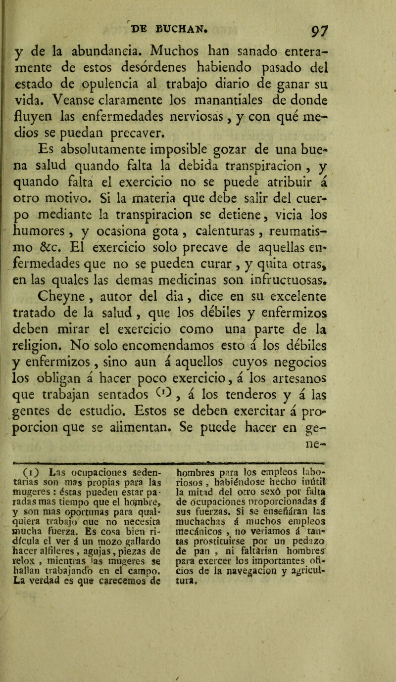 y de la abundancia. Muchos han sanado entera- mente de estos desórdenes habiendo pasado del estado de opulencia al trabajo diario de ganar su vida. Veanse claramente los manantiales de donde fluyen las enfermedades nerviosas, y con qué me- dios se puedan precaver. Es absolutamente imposible gozar de una bue- na salud quando falta la debida transpiración , y quando falta el exercicio no se puede atribuir á otro motivo. Si la materia que debe salir del cuer- po mediante la transpiración se detiene, vicia los humores , y ocasiona gota , calenturas , reumatis- mo &c. El exercicio solo precave de aquellas en- fermedades que no se pueden curar , y quita otras, en las quales las demas medicinas son infructuosas. Cheyne, autor del dia, dice en su excelente tratado de la salud, que los débiles y enfermizos deben mirar el exercicio como una parte de la religion. No solo encomendamos esto á los débiles y enfermizos, sino aun á aquellos cuyos negocios los obligan á hacer poco exercicio, á los artesanos que trabajan sentados tO , £ los tenderos y á las gentes de estudio. Estos se deben exercitar £ pro- porción que se alimentan. Se puede hacer en ge- ne- (O Las ocupaciones seden- tarias son mas propias para las mugeres : éstas pueden estar pa- radas mas tiempo que el hopibre, y son mas oportunas para qual- quiera trabajo oue no necesita mucha fuerza. Es cosa bien ri- dicula el ver á un mozo gallardo hacer alfileres, agujas, piezas de relox j mientras las mugeres se hallan trabajando en el campo. La verdad es que carecemos de hombres para los empleos labo- riosos , habiéndose hecho inútil la mitad del otro sexó por falta de ocupaciones proporcionadas i sus fuerzas. Si se enseñáran las muchachas á muchos empleos mecánicos , no veríamos á tan* tas prostituirse por un pedazo de pan , ni faltarían hombres' para exercer los importantes ofi- cios de la navegación y agricul- tura.