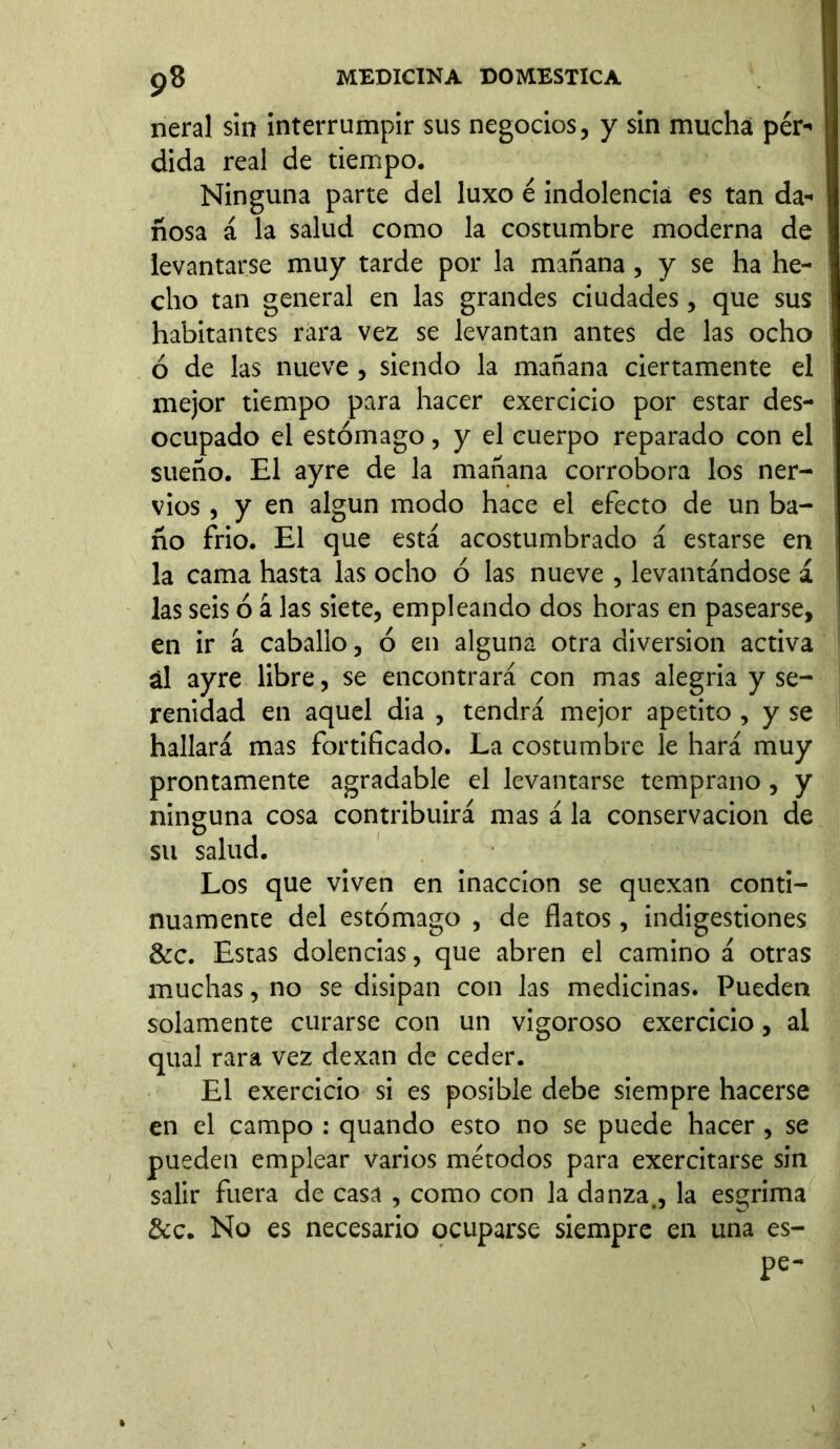 neral sin interrumpir sus negocios, y sin mucha pér- dida real de tiempo. Ninguna parte del luxo é indolencia es tan da- ñosa á la salud como la costumbre moderna de levantarse muy tarde por la mañana , y se ha he- cho tan general en las grandes ciudades, que sus habitantes rara vez se levantan antes de las ocho ó de las nueve , siendo la mañana ciertamente el mejor tiempo para hacer exercicio por estar des- ocupado el estómago, y el cuerpo reparado con el sueño. El ayre de la mañana corrobora los ner- vios , y en algún modo hace el efecto de un ba- ño frió. El que está acostumbrado á estarse en la cama hasta las ocho ó las nueve , levantándose á las seis ó á las siete, empleando dos horas en pasearse, en ir á caballo, ó en alguna otra diversion activa ál ayre libre, se encontrará con mas alegria y se- renidad en aquel dia , tendrá mejor apetito , y se hallará mas fortificado. La costumbre le hará muy prontamente agradable el levantarse temprano, y ninguna cosa contribuirá mas á la conservación de su salud. Los que viven en inacción se quexan conti- nuamente del estómago , de flatos, indigestiones &c. Estas dolencias, que abren el camino á otras muchas, no se disipan con las medicinas. Pueden solamente curarse con un vigoroso exercicio, al qual rara vez dexan de ceder. El exercicio si es posible debe siempre hacerse en el campo : quando esto no se puede hacer, se pueden emplear varios métodos para exercitarse sin salir fuera de casa , como con la danza., la esgrima &c. No es necesario ocuparse siempre en una es- pe-