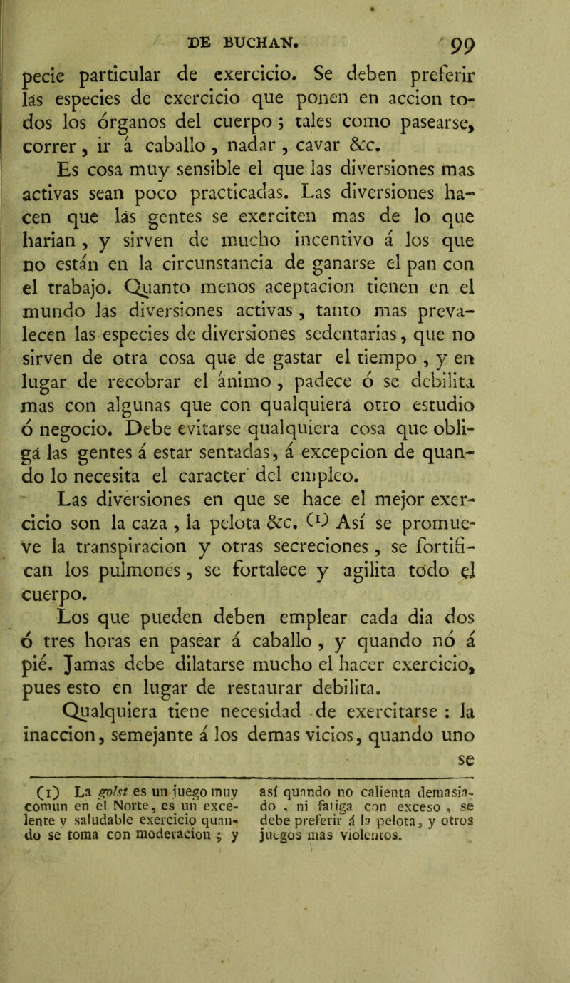 pecie particular de exercicio. Se deben preferir las especies de exercicio que ponen en acción to- dos los órganos del cuerpo; tales como pasearse, correr, ir á caballo , nadar , cavar &c. Es cosa muy sensible el que las diversiones mas activas sean poco practicadas. Las diversiones ha- cen que las gentes se exerciten mas de lo que harían , y sirven de mucho incentivo á los que no están en la circunstancia de ganarse el pan con el trabajo. Quanto menos aceptación tienen en el mundo las diversiones activas, tanto mas preva- lecen las especies de diversiones sedentarias, que no sirven de otra cosa que de gastar el tiempo , y en lugar de recobrar el animo , padece ó se debilita mas con algunas que con qualquierá otro estudio ó negocio. Debe evitarse qualquiera cosa que obli- ga las gentes á estar sentadas, á excepción de quan- do lo necesita el carácter del empleo. Las diversiones en que se hace el mejor exer- cicio son la caza , la pelota &c. CO Así se promue- ve la transpiración y otras secreciones, se fortifi- can los pulmones, se fortalece y agilita todo el cuerpo. Los que pueden deben emplear cada dia dos 6 tres horas en pasear á caballo , y quando nó á pié. Jamas debe dilatarse mucho el hacer exercicio, pues esto en lugar de restaurar debilita. Qualquiera tiene necesidad de exercitarse : la inacción, semejante á los demas vicios, quando uno se (i) La gofst es un juego muy así quando no calienta demasia- covnun en el Norte, es un exce- do , ni fatiga con exceso , se lente y saludable exercicio quan- debe preferir á la pelota, y otros do se toma con moderación ; y juegos mas Violentos.