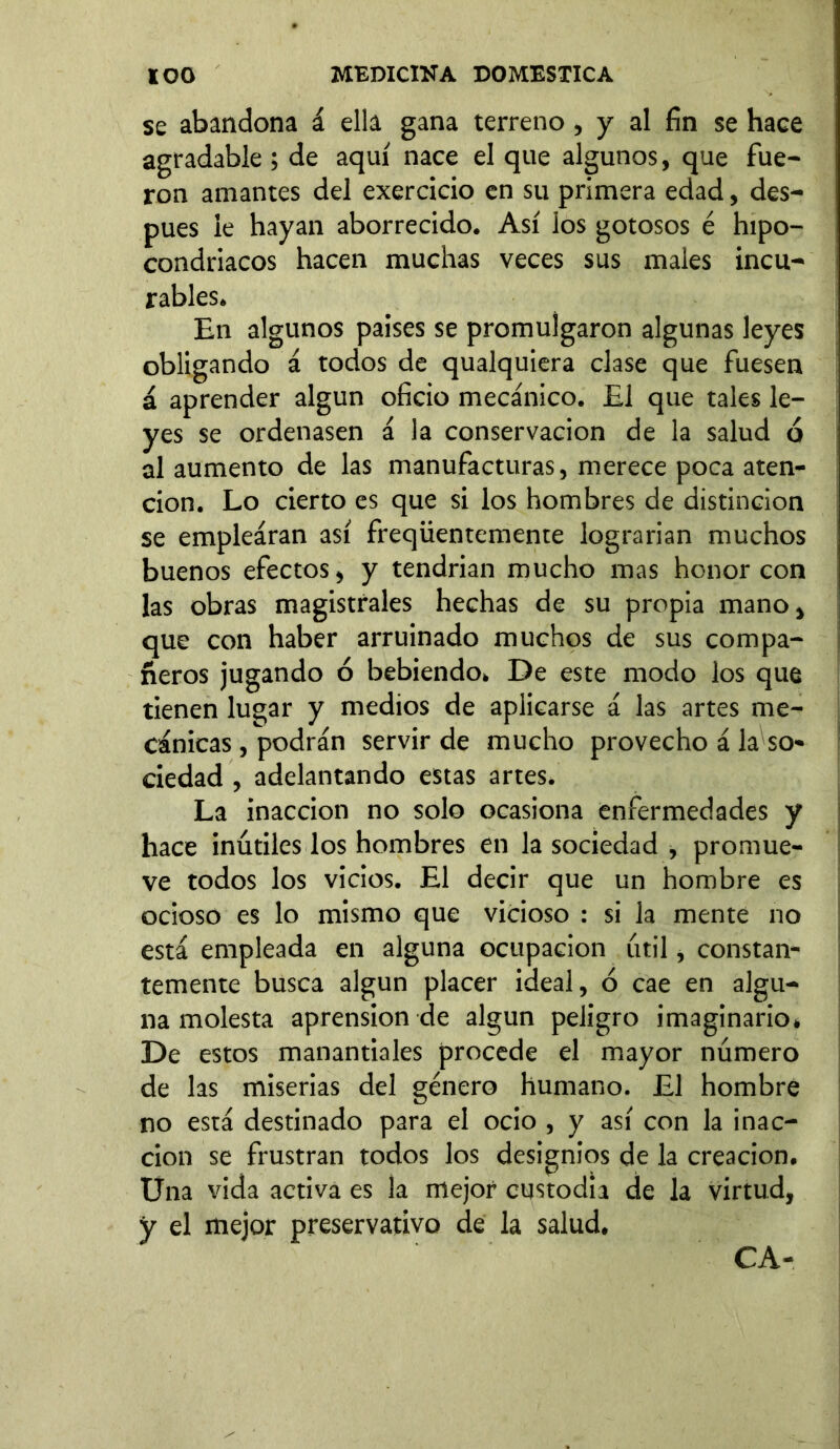 se abandona á ella gana terreno, y al fin se hace agradable ; de aquí nace el que algunos, que fue- ron amantes del exercicio en su primera edad, des- pués le hayan aborrecido. Así los gotosos é hipo- condriacos hacen muchas veces sus males incu- rables. En algunos paises se promulgaron algunas leyes obligando á todos de qualquiera clase que fuesen á aprender algún oficio mecánico. El que tales le- yes se ordenasen á la conservación de la salud d al aumento de las manufacturas, merece poca aten- ción. Lo cierto es que si los hombres de distinción se emplearan así freqüentemente lograrían muchos buenos efectos, y tendrían mucho mas honor con las obras magistrales hechas de su propia mano, que con haber arruinado muchos de sus compa- ñeros jugando ó bebiendo. De este modo los que tienen lugar y medios de aplicarse á las artes me- cánicas , podrán servir de mucho provecho á la so- ciedad , adelantando estas artes. La inacción no solo ocasiona enfermedades y hace inútiles los hombres en la sociedad , promue- ve todos los vicios. El decir que un hombre es ocioso es lo mismo que vicioso : si la mente no está empleada en alguna ocupación útil, constan- temente busca algún placer ideal, ó cae en algu- na molesta aprensión de algún peligro imaginario» De estos manantiales procede el mayor número de las miserias del género humano. El hombre no está destinado para el ocio , y así con la inac- ción se frustran todos los designios de la creación. Una vida activa es ia mejor custodia de la virtud, y el mejor preservativo de la salud. CA-
