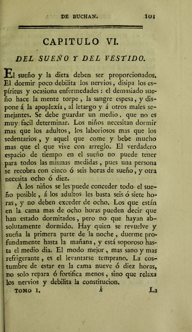 CAPITULO VI. DEL SUEÑO Y DEL VESTIDO. El sueño y la dieta deben ser proporcionados. El dormir poco debilita los nervios, disipa los es- píritus y ocasiona enfermedades: el demasiado sue- ño hace la mente torpe , la sangre espesa, y dis- pone á la apoplexía, al letargo y á otros males se- mejantes. Se debe guardar un medio, que no es muy fácil determinar. Los niños necesitan dormir mas que los adultos, los laboriosos mas que los sedentarios , y aquel que come y bebe mucho mas que el que vive con arreglo. El verdadero espacio de tiempo en el sueño no puede tener para todos las mismas medidas, pues una persona se recobra con cinco ó seis horas de sueño, y otra necesita ocho ó diez. Á los niños se les'puede conceder todo el sue- ño posible , á los adultos les basta seis ó siete ho- ras , y no deben exceder de ocho. Los que están en la cama mas de ocho horas pueden decir que han estado dormitados, pero no que hayan ab- solutamente dormido. Hay quien se revuelve y sueña la primera parte de la noche, duerme pro- fundamente hasta la mañana, y está soporoso has- ta el medio dia. El modo mejor , mas sano y mas refrigerante, es el levantarse temprano. La cos- tumbre de estar en la cama nueve 6 diez horas, no solo repara ó fortifica menos, sino que relaxa los nervios y debilita la constitución. Tomo i. h La
