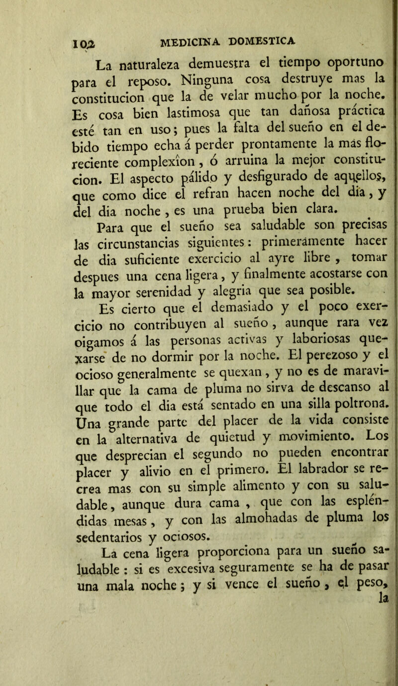 La naturaleza demuestra el tiempo oportuno para el reposo. Ninguna cosa destruye mas la constitución que la de velar mucho por la noche. Es cosa bien lastimosa que tan dañosa practica esté tan en uso \ pues la Falta del sueno en el de^ bido tiempo echa á perder prontamente la más flo- reciente complexion, ó arruina la mejor constitu- ción. El aspecto pálido y desfigurado de aquellos, que como dice el refrán hacen noche del dia, y del dia noche , es una prueba bien clara. Para que el sueño sea saludable son precisas las circunstancias siguientes: primeramente hacer de dia suficiente exercicio al ayre libre , tomar después una cena ligera, y finalmente acostarse con la mayor serenidad y alegría que sea posible. Es cierto que el demasiado y el poco exer- cicio no contribuyen al sueño , aunque rara vez oigamos á las personas activas y laboriosas que- xarse de no dormir por la noche. El perezoso y el ocioso generalmente se quexan, y no es de maravi- llar que la cama de pluma no sirva de descanso al que todo el dia está sentado en una silla poltrona. Una grande parte del placer de la vida consiste en la alternativa de quietud y movimiento. Los que desprecian el segundo no pueden encontrar placer y alivio en el primero. El labrador se re- crea mas con su simple alimento y con su salu- dable , aunque dura cama , que con las esplén- didas mesas, y con las almohadas de pluma los sedentarios y ociosos. La cena ligera proporciona para un sueño sa- ludable : si es excesiva seguramente se ha de pasar una mala noche; y si vence el sueño, el peso, la