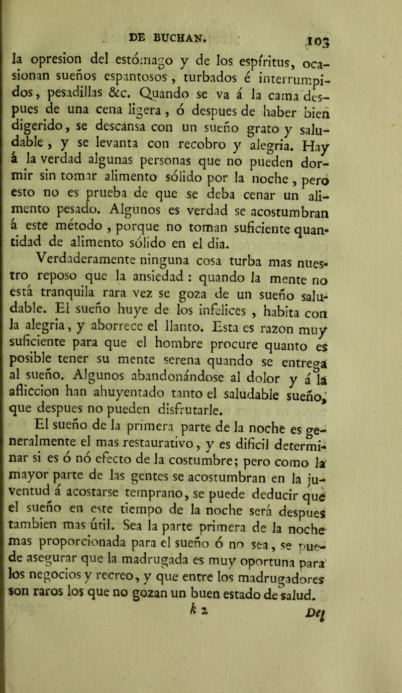 la opresión del estómago y de los espíritus, oca- sionan sueños espantosos, turbados é interrumpi- dos, pesadillas &c. Quando se va á la cama des- pués de una cena ligera, ó después de haber bien digerido, se descansa con un sueño grato y salu- dable , y se levanta con recobro y alegría. Hay k la verdad algunas personas que no pueden dor- mir sin tomar alimento sólido por la noche , pero esto no es prueba de que se deba cenar un ali- mento pesado. Algunos es verdad se acostumbran á este método , porque no toman suficiente quan- tidad de alimento sólido en el dia. Verdaderamente ninguna cosa turba mas nues- tro reposo que la ansiedad : quando la mente no está tranquila rara vez se goza de un sueño salu- dable. El sueño huye de los infelices , habita con la alegría, y aborrece el llanto. Esta es razón muy suficiente para que el hombre procure quanto es posible tener su mente serena quando se entrega al sueño. Algunos abandonándose al dolor y áAi aflicción han ahuyentado tanto el saludable sueño que después no pueden disfrutarle. El sueño de la primera parte de la noche es ge- neralmente el mas restaurativo, y es difícil determi- nar si es ó nó efecto de la costumbre; pero como la mayor parte de las gentes se acostumbran en la ju- ventud^ á acostarse temprano, se puede deducir que el sueño en este tiempo de la noche será después también mas útil. Sea la parte primera de la noche mas proporcionada para el sueño ó no sea, se pue- de asegurar que la madrugada es muy oportuna para lós negocios y recreo, y que entre los madrugadores son raros los que no gozan un buen estado de salud.
