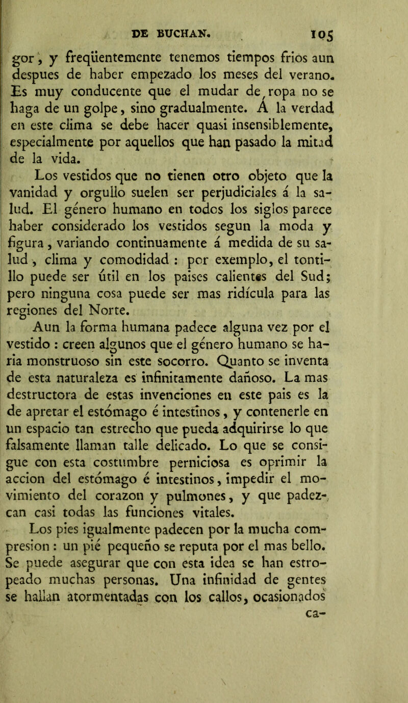 gor, y freqiientemente tenemos tiempos frios aun después de haber empezado los meses del verano. Es muy conducente que el mudar de,ropa nose haga de un golpe, sino gradualmente. A la verdad en este clima se debe hacer quasi insensiblemente, especialmente por aquellos que han pasado la mitad de la vida. Los vestidos que no tienen otro objeto que la vanidad y orgullo suelen ser perjudiciales á la sa- lud. El género humano en todos los siglos parece haber considerado los vestidos según la moda y figura , variando continuamente á medida de su sa- lud , clima y comodidad : per exemplo, el tonti- llo puede ser útil en los países calientes del Sud; pero ninguna cosa puede ser mas ridicula para las regiones del Norte. Aun la forma humana padece alguna vez por el vestido : creen algunos que el género humano se ha- ría monstruoso sin este socorro. Quanto se inventa de esta naturaleza es infinitamente dañoso. La mas destructora de estas invenciones en este pais es la de apretar el estómago é intestinos, y contenerle en un espacio tan estrecho que pueda adquirirse lo que falsamente llaman talle delicado. Lo que se consi- gue con esta costumbre perniciosa es oprimir la acción del estómago é intestinos, impedir el mo- vimiento del corazón y pulmones, y que padez- can casi todas las funciones vitales. Los pies igualmente padecen por la mucha com- presión : un pié pequeño se reputa por el mas bello. Se puede asegurar que con esta idea se han estro- peado muchas personas. Una infinidad de gentes se hallan atormentadas con los callos, ocasionados