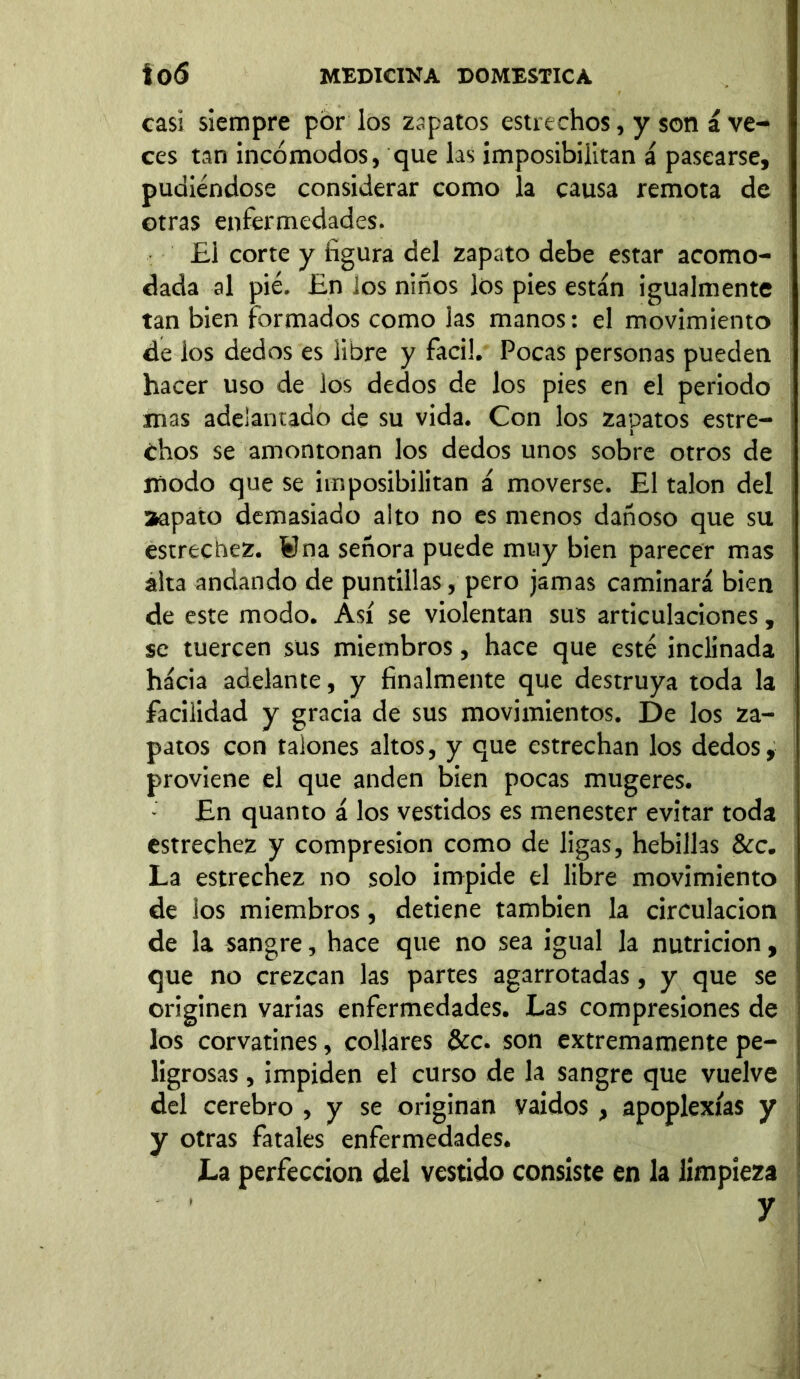 casi siempre por los zapatos estrechos, y son á ve- ces tan incómodos, que las imposibilitan á pasearse, pudiéndose considerar como la causa remota de otras enfermedades. £1 corte y figura del zapato debe estar acomo- dada al pié. En los niños los pies están igualmente tan bien formados como las manos: el movimiento de los dedos es libre y fácil. Pocas personas pueden hacer uso de los dedos de los pies en el periodo mas adelantado de su vida. Con los zapatos estre- chos se amontonan los dedos unos sobre otros de modo que se imposibilitan á moverse. El talon del aapato demasiado alto no es menos dañoso que su estrechez. ¥na señora puede muy bien parecer mas álta andando de puntillas, pero jamas caminará bien de este modo. Así se violentan sus articulaciones, se tuercen sus miembros, hace que esté inclinada hácia adelante, y finalmente que destruya toda la facilidad y gracia de sus movimientos. De los za- patos con talones altos, y que estrechan los dedos, proviene el que anden bien pocas mugeres. En quanto á los vestidos es menester evitar toda estrechez y compresión como de ligas, hebillas &c. La estrechez no solo impide el libre movimiento de ios miembros, detiene también la circulación de la sangre, hace que no sea igual la nutrición, que no crezcan las partes agarrotadas, y que se originen varias enfermedades. Las compresiones de los corvatines, collares &c. son extremamente pe- ligrosas , impiden el curso de la sang del cerebro , y se originan vaidos , y otras fatales enfermedades. La perfección del vestido consiste en la limpieza ’ y e que vuelve apoplexías y