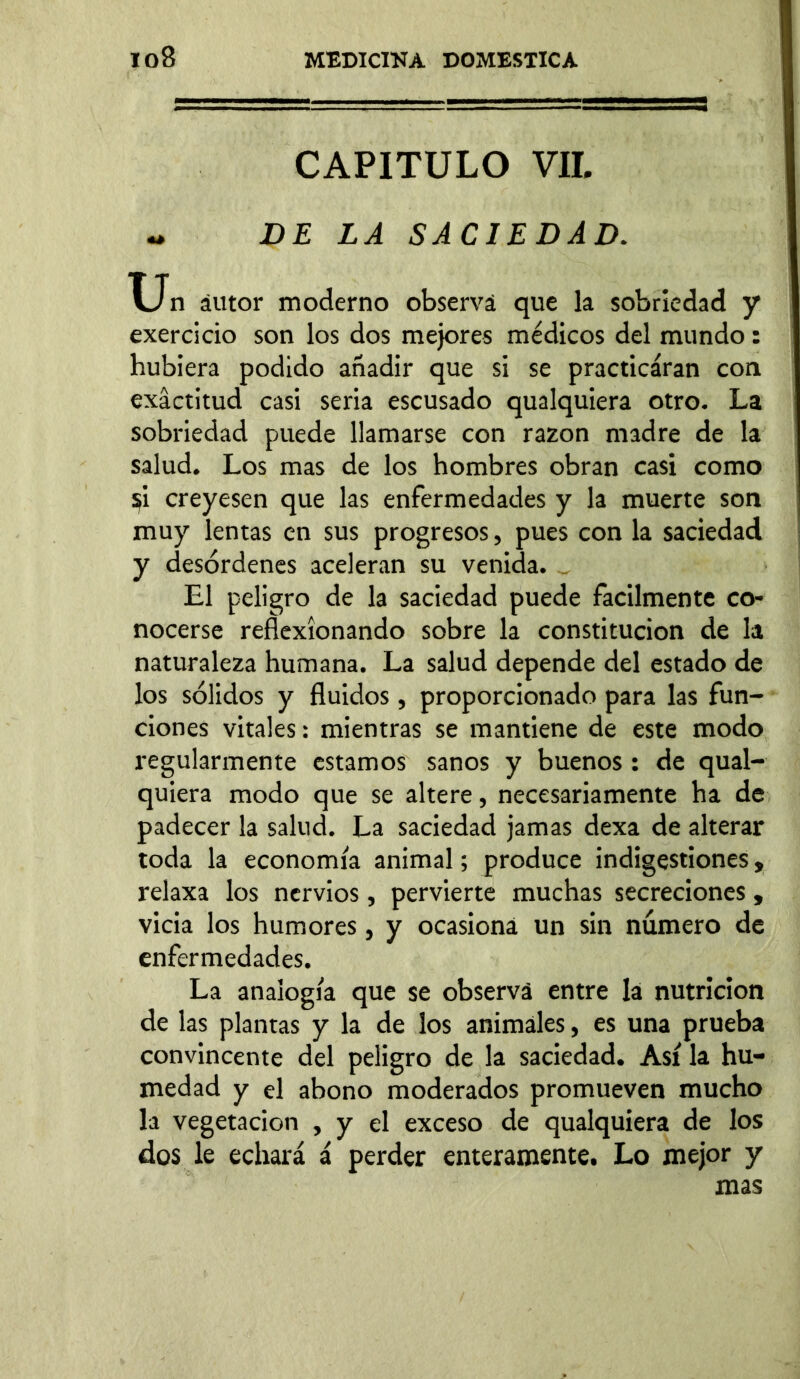 CAPITULO VIL - DE LA SACIEDAD. Un áutor moderno observá que la sobriedad y exercicio son los dos mejores médicos del mundo: hubiera podido añadir que si se practicaran con exactitud casi seria escusado qualquiera otro. La sobriedad puede llamarse con razón madre de la salud. Los mas de los hombres obran casi como $i creyesen que las enfermedades y la muerte son muy lentas en sus progresos, pues con la saciedad y desórdenes aceleran su venida. _ El peligro de la saciedad puede fácilmente co- nocerse reflexionando sobre la constitución de la naturaleza humana. La salud depende del estado de los sólidos y fluidos, proporcionado para las fun- ciones vitales: mientras se mantiene de este modo regularmente estamos sanos y buenos : de qual- quiera modo que se altere, necesariamente ha de padecer la salud. La saciedad jamas dexa de alterar toda la economía animal; produce indigestiones, relaxa los nervios, pervierte muchas secreciones, vicia los humores, y ocasiona un sin numero de enfermedades. La analogía que se observá entre Iá nutrición de las plantas y la de los animales, es una prueba convincente del peligro de la saciedad. Así la hu- medad y el abono moderados promueven mucho la vegetación , y el exceso de qualquiera de los dos le echará á perder enteramente. Lo mejor y mas