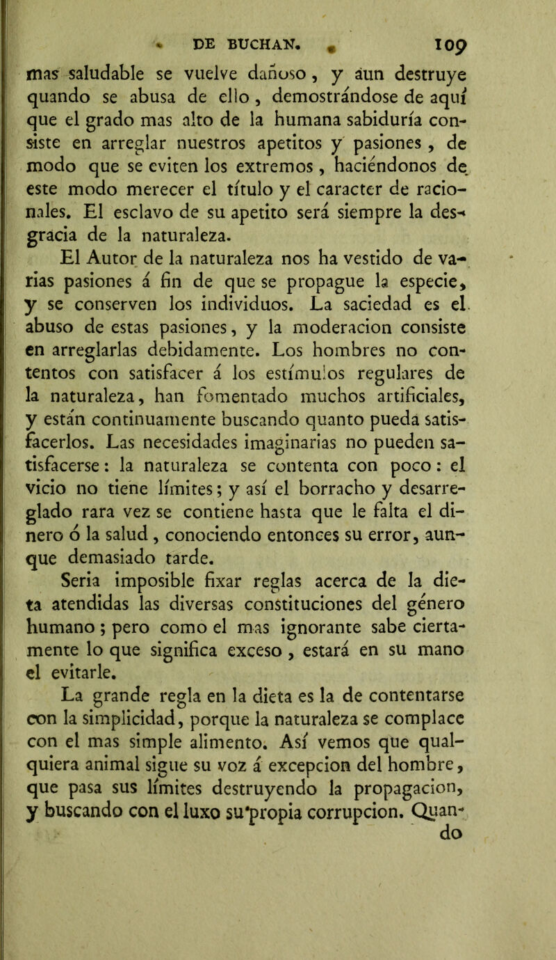 IOp mas saludable se vuelve dañoso, y aun destruye quando se abusa de ello , demostrándose de aquí que el grado mas alto de la humana sabiduría con- siste en arreglar nuestros apetitos y pasiones , de modo que se eviten los extremos, haciéndonos de este modo merecer el título y el carácter de racio- nales. El esclavo de su apetito será siempre la des-* gracia de la naturaleza. El Autor de la naturaleza nos ha vestido de va- rias pasiones á fin de que se propague la especie, y se conserven los individuos. La saciedad es el abuso de estas pasiones, y la moderación consiste en arreglarlas debidamente. Los hombres no con- tentos con satisfacer á los estímulos regulares de la naturaleza, han fomentado muchos artificiales, y están continuamente buscando quanto pueda satis- facerlos. Las necesidades imaginarias no pueden sa- tisfacerse : la naturaleza se contenta con poco: el vicio no tiene límites; y así el borracho y desarre- glado rara vez se contiene hasta que le falta el di- nero ó la salud , conociendo entonces su error, aun- que demasiado tarde. Seria imposible fixar reglas acerca de la die- ta atendidas las diversas constituciones del género humano ; pero como el mas ignorante sabe cierta- mente lo que significa exceso, estará en su mano el evitarle. La grande regla en la dieta es la de contentarse con la simplicidad, porque la naturaleza se complace con el mas simple alimento. Así vemos que qual- quiera animal sigue su voz á excepción del hombre, que pasa sus límites destruyendo la propagación, y buscando con el luxo su'propia corrupción. Quan-