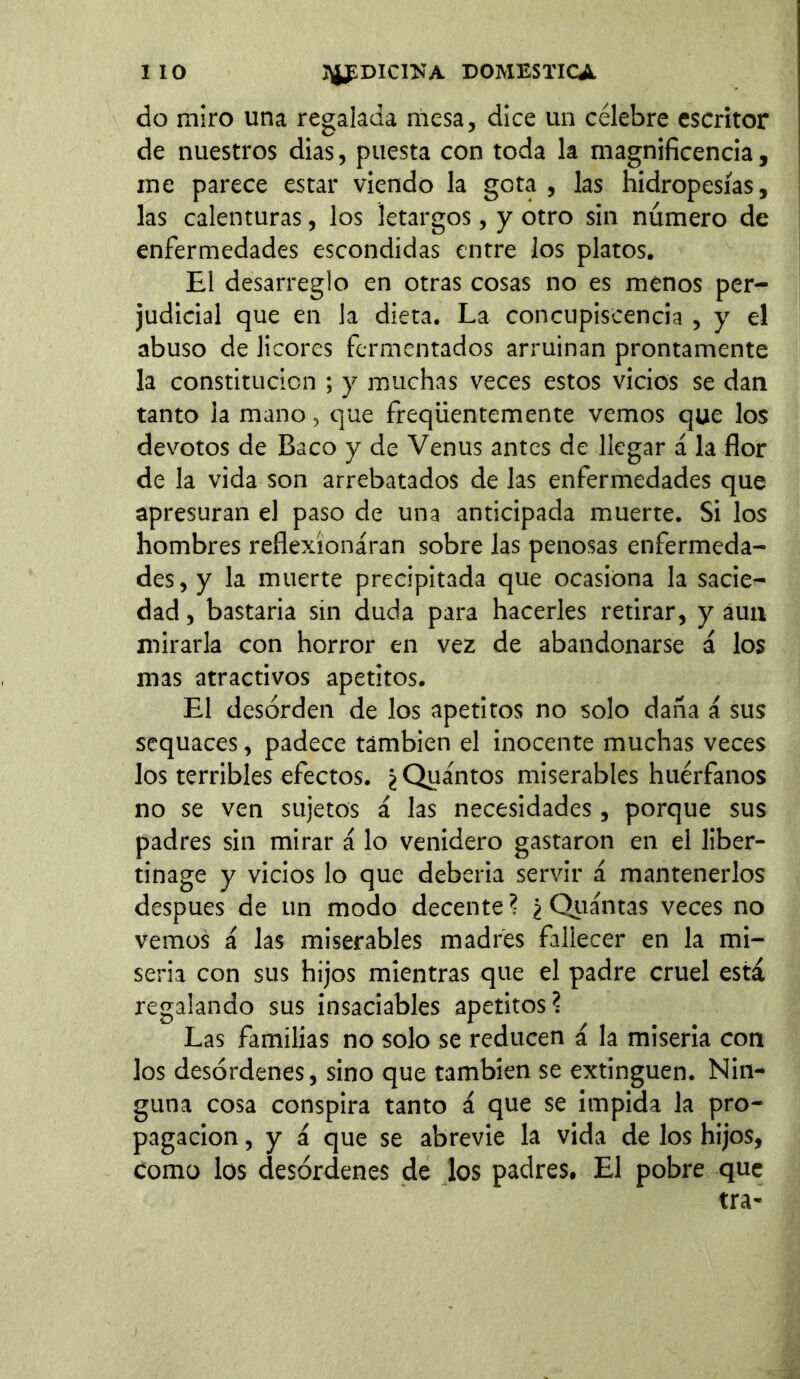 lio HfDICnSTA DOMESTICA do miro una regalada mesa, dice un célebre escritor de nuestros dias, puesta con toda la magnificencia, me parece estar viendo la gota , las hidropesías, las calenturas, los letargos, y otro sin número de enfermedades escondidas entre los platos. El desarreglo en otras cosas no es menos per- judicial que en la dieta. La concupiscencia , y el abuso de licores fermentados arruinan prontamente la constitución ; y muchas veces estos vicios se dan tanto la mano, que freqiientemente vemos que los devotos de Baco y de Venus antes de llegar á la flor de la vida son arrebatados de las enfermedades que apresuran el paso de una anticipada muerte. Si los hombres reflexionaran sobre las penosas enfermeda- des, y la muerte precipitada que ocasiona la sacie- dad , bastaría sin duda para hacerles retirar, y áun mirarla con horror en vez de abandonarse á los mas atractivos apetitos. El desorden de los apetitos no solo daña á sus sequaces, padece también el inocente muchas veces los terribles efectos. ¿ Quántos miserables huérfanos no se ven sujetos á las necesidades, porque sus padres sin mirar i lo venidero gastaron en el liber- tinage y vicios lo que debería servir á mantenerlos después de un modo decente? ¿ Quántas veces no vemos á las miserables madres fallecer en la mi- seria con sus hijos mientras que el padre cruel está regalando sus insaciables apetitos? Las familias no solo se reducen á la miseria con los desórdenes, sino que también se extinguen. Nin- guna cosa conspira tanto á que se impida la pro- pagación , y á que se abrevie la vida de los hijos, como los desórdenes de los padres. El pobre que tra-