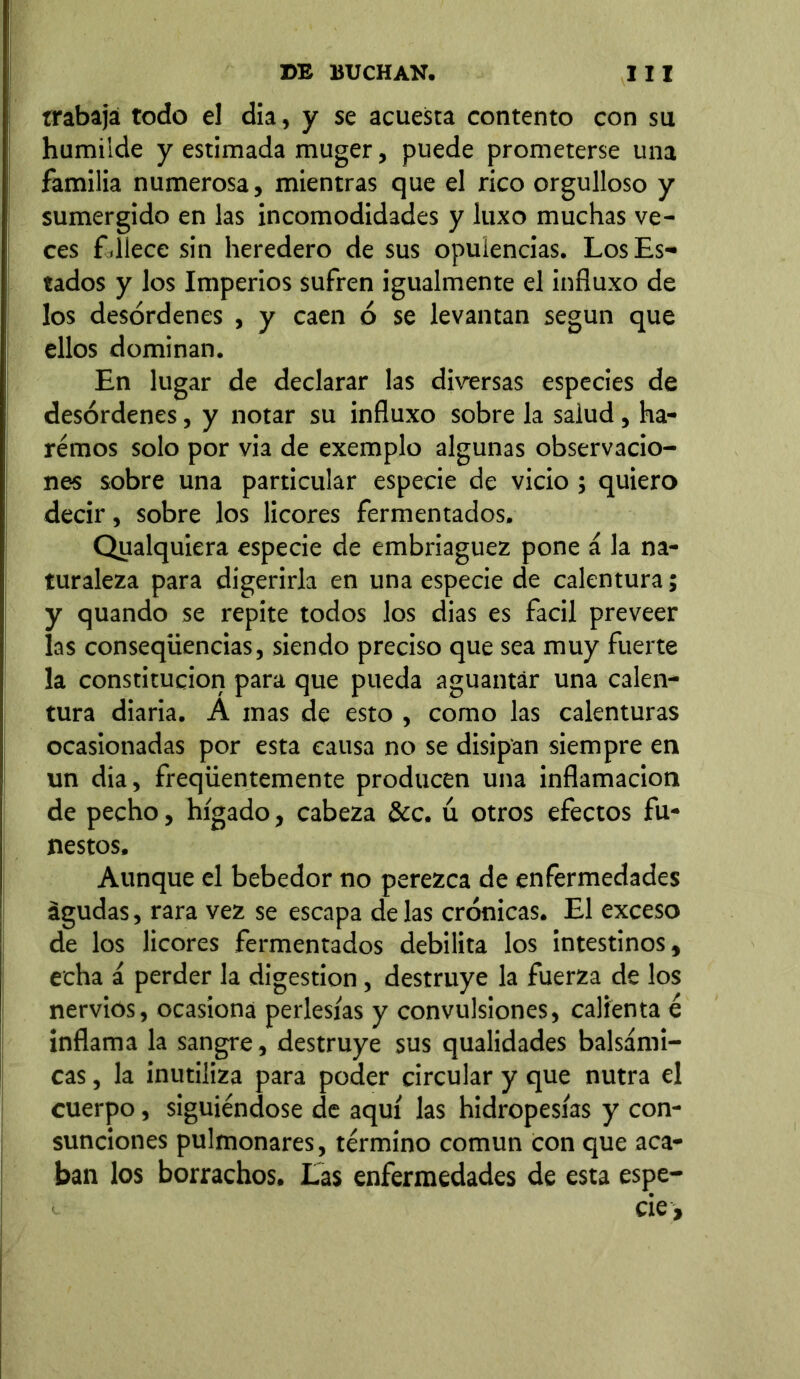 trabaja todo el día, y se acuesta contento con su humilde y estimada muger, puede prometerse una familia numerosa, mientras que el rico orgulloso y sumergido en las incomodidades y luxo muchas ve- ces fillece sin heredero de sus opulencias. Los Es- tados y los Imperios sufren igualmente el influxo de los desórdenes , y caen ó se levantan según que ellos dominan. En lugar de declarar las diversas especies de desórdenes, y notar su influxo sobre la salud, ha- remos solo por via de exemplo algunas observacio- nes sobre una particular especie de vicio ; quiero decir, sobre los licores fermentados. Qualquiera especie de embriaguez pone á la na- turaleza para digerirla en una especie de calentura; y quando se repite todos los dias es fácil preveer las conseqüencias, siendo preciso que sea muy fuerte la constitución para que pueda aguantar una calen- tura diaria. A mas de esto , como las calenturas ocasionadas por esta causa no se disipan siempre en un dia, freqüentemente producen una inflamación de pecho, hígado, cabeza &c, ú otros efectos fu- nestos. Aunque el bebedor no perezca de enfermedades agudas, rara vez se escapa de las crónicas. El exceso de los licores fermentados debilita los intestinos, echa á perder la digestion, destruye la fuerza de los nervios, ocasiona perlesías y convulsiones, calienta é inflama la sangre, destruye sus qualidades balsámi- cas , la inutiliza para poder circular y que nutra el cuerpo, siguiéndose de aquí las hidropesías y con- sunciones pulmonares, término común con que aca- ban los borrachos. Las enfermedades de esta espe- i cié.