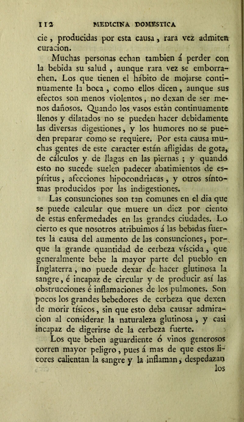 cié , producidas por esta causa, rara vez admiten curación. Muchas personas echan también á perder con la bebida su salud , aunque rara vez se emborra- chen. Los que tienen el hábito de mojarse conti- nuamente la boca , como ellos dicen, aunque sus efectos son menos violentos, no dexan de ser me- nos dañosos. Quando los vasos están continuamente llenos y dilatados no se pueden hacer debidamente las diversas digestiones, y los humores no se pue- den preparar como se requiere. Por esta causa mu- chas gentes de este carácter están afligidas de gota, de cálculos y de llagas en las piernas ; y quandd esto no sucede suelen padecer abatimientos de es- píritus , afecciones hipocondriacas, y otros sínto- mas producidos por las indigestiones. Las consunciones son tan comunes en el dia que se puede calcular que muere un diez por ciento de estas enfermedades en las grandes ciudades. Lo cierto es que nosotros atribuimos á las bebidas fuer- tes la causa del aumento délas consunciones, por-, que la grande quantidad de cerbeza víscida , que generalmente bebe la mayor parte del pueblo en Inglaterra, no puede dexar de hacer glutinosa la sangre, é incapaz de circular y de producir así las obstrucciones é inflamaciones de los pulmones. Son pocos los grandes bebedores de cerbeza que dexen de morir tísicos, sin que esto deba causar admira- ción al considerar la naturaleza glutinosa , y casi incapaz de digerirse de la cerbeza fuerte. Los que beben aguardiente ó vinos generosos corren mayor peligro, pues á mas de que estos li- cores calientan la sangre y la inflaman, despedazan los