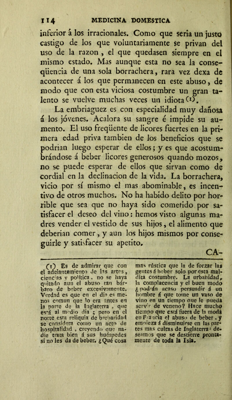 inferior á los irracionales. Como que seria un justo castigo de los que voluntariamente se privan del uso de la razón , el que quedasen siempre en el mismo estado. Mas aunque esta no sea la conse- qiiencia de una sola borrachera, rara vez dexa de acontecer á los que permanecen en este abuso, de modo que con esta viciosa costumbre un gran ta- lento se vuelve muchas veces un idiota (O. La embriaguez es con especialidad muy dañosa á los jóvenes. Acalora su sangre é impide su au- mento. El uso freqüente de licores fuertes en la pri- mera edad priva también de los beneficios que se podrían luego esperar de ellos; y es que acostum- brándose á beber licores generosos quando mozos, no se puede esperar de ellos que sirvan como de cordial en la declinación de la vida. La borrachera, vicio por sí mismo el mas abominable, es incen- tivo de otros muchos. No ha habido delito por hor- rible que sea que no haya sido cometido por sa- tisfacer el deseo del vino: hemos visto algunas ma- dres vender el vestido de sus hijos, el alimento que deberían comer, y aun los hijos mismos por conse- guirle y satisfacer su apetito. (O Es de admirar que con el adelantamiento de las artes, ciencias y po'ítica, no se haya quitado aun el abuso tan bár- baro de beber excesivamente. Verdad es que en el din es me- nos común que lo era antes en la parte de la Inglaterra , que es^á al nWio día ; pero en el norte esta reliquia de barbaridad se considera como un acto de hospitalidad , creyendo que na- die trata bien á sus huéspedes si no les da de beber, ¿ Qué cosa mas rústica que la de forzar las gentes á beber solo por esta mal- dita costumbre. La urbanidad 9 la complacencia y el buen modo ¿pod-án acaso persuadir á un hombre á que tome un vaso de vino en un tiempo oue le pueda servo* de veneno? Hace mucho tiempo que está fuera de la moda en Fia acia el abuso de beber , y emoieza á disminuirse en las par- tes mas cultas de Inglaterra - de- seamos que se destierre pronta- mente de toda la Isla,