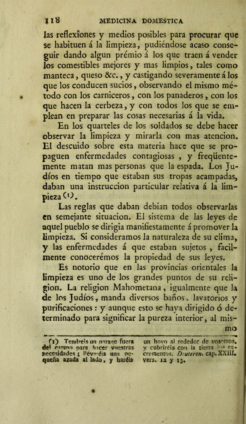 las reflexiones y medios posibles para procurar que se habitúen á la limpieza, pudiéndose acaso conse- guir dando algún premio á los que traen á vender los comestibles mejores y mas limpios, tales como manteca, queso &c., y castigando severamente á los que los conducen sucios, observando el mismo mé- todo con los carniceros, con los panaderos, con los que hacen la cerbeza, y con todos los que se em- plean en preparar las cosas necesarias í la vida. En los quarteles de los soldados se debe hacer observar la limpieza y mirarla con mas atención. El descuido sobre esta materia hace que se pro- paguen enfermedades contagiosas , y freqüente- mente matan mas personas que la espada. Los Ju- díos en tiempo que estaban sus tropas acampadas, daban una instrucción particular relativa á la lim- pieza CO, Las reglas que daban debían todos observarlas en semejante situación. El sistema de las leyes de aquel pueblo se dirigía manifiestamente á promover la limpieza. Si consideramos la naturaleza de su clima, y las enfermedades á que estaban sujetos , fácil- mente conoceremos la propiedad de sus leyes. Es notorio que en las provincias orientales la limpieza es uno de los grandes puntos de su reli- gión. La religion Mahometana, igualmente que la de los Judíos, manda diversos baños, lavatorios y purificaciones : y aunque esto se haya dirigido ó de- terminado para significar la pureza interior, al mis- mo (l) Tendréis un paraje fuera un hovo al rededor de vosAtros, del camnn para hicer vuestras y cubriréis con la tierra 1 ^ ex* necesidades ; liévH'éís una pe* crementos. Deuteron» cap#XXIII* quena azada al lado, y haréis vers. 12 y 13»