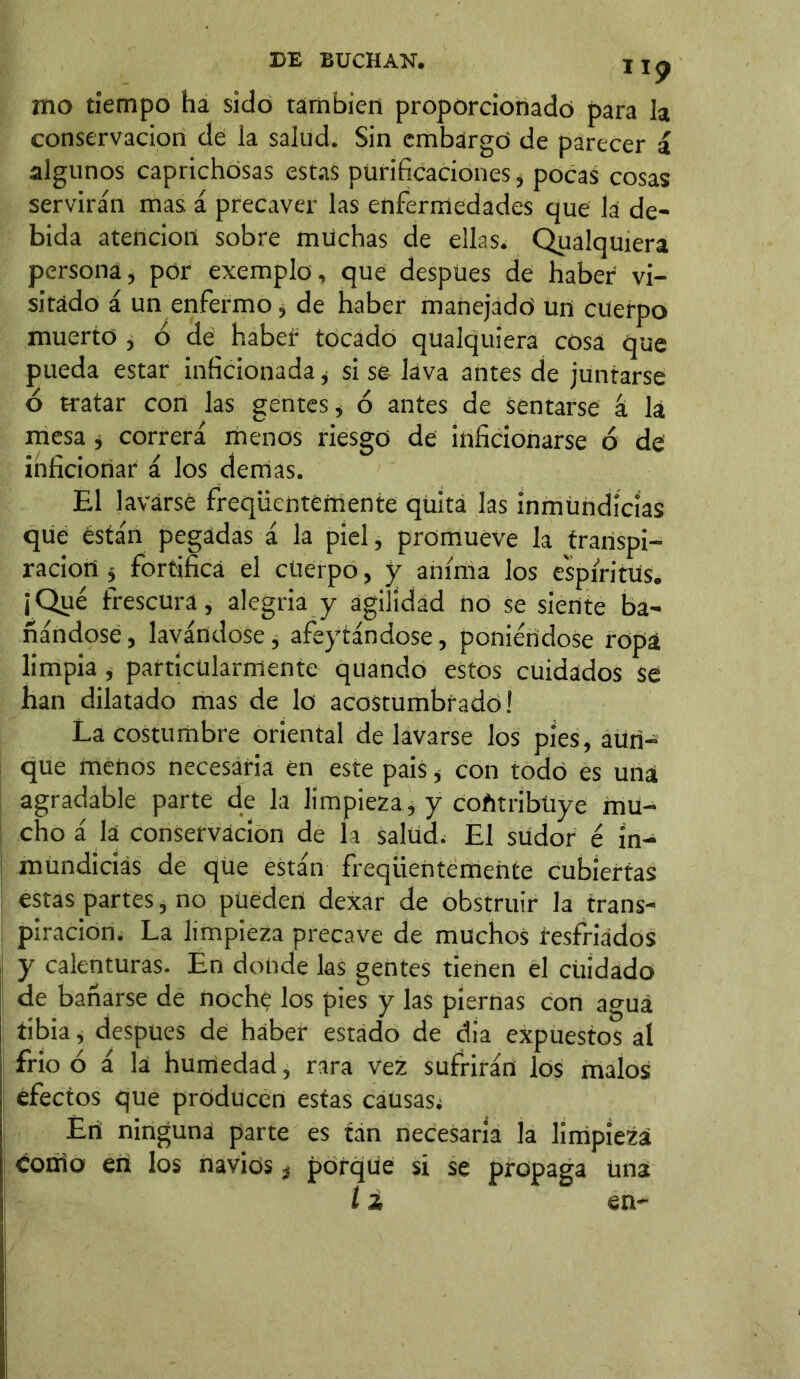 I Ip mo tiempo ha sido también proporcionado para la conservación de la salud. Sin embargó de parecer i algunos caprichosas estas purificaciones, pocas cosas servirán mas á precaver las enfermedades que la de- bida atención sobre muchas de ellas. Qualquiera persona, por exemplo, que despües de haber vi- sitado á un enfermo, de haber manejadó un cuerpo muerto , ó de habef tocado qualquiera cosa que pueda estar inficionada, si se lava antes de juntarse ó tratar con las gentes, ó antes de sentarse á la mesa * correrá menos riesgo de inficionarse 6 de inficionar á los demas. El lavarse freqüentemente quita las inmundicias que están pegadas á la piel, promueve la transpi- ración j fortifica el cuerpo, y anima los espíritus. ¡Qué frescura, alegría y agilidad no se siente ba- ñándose, lavándose, afeytándose, poniéndose ropa limpia, particularmente quando estos cuidados se han dilatado mas de lo acostumbrado! La costumbre oriental de lavarse los píes, aun- que menos necesaria en este pais, con todo es una agradable parte de la limpieza , y cofttríbüye mu- cho á la conservación de la salud. El südor é in- mundicias de que están freqüentemente cubiertas estas partes, no pueden dexar de obstruir la trans- piración. La limpieza precave de muchos resfriados y calenturas. En donde las gentes tienen el cuidado de bañarse de noche los pies y las piernas con agua tibia, después de haber estado de día expuestos al frió ó á la humedad, rara vez sufrirán los malos efectos que producen estas causas; Erí ninguna parte es tan necesaria la limpieza conio en los navios, porque si se propaga Una 12 en-
