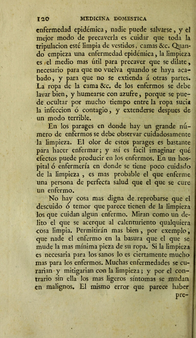 enfermedad epidémica, nadie puede salvarse, y él mejor modo de precaverla es cuidar que toda la tripulación esté limpia de vestidos, camas &c. Quan- do empieza una enfermedad epidémica, la limpieza es el medio mas útil para precaver que se dilate, necesario para que no vuelva quando se haya aca- bado, y para que no se extienda á otras partes. La ropa de la cama &c. de los enfermos se debe lavar bien, y humearse con azufre, porque se pue- de, ocultar por mucho tiempo éntrela ropa sucia la infección ó contagio, y extenderse después de un modo terrible. En los parages en donde hay un grande nú- mero de enfermos se debe observar cuidadosamente la limpieza. El olor de estos parages es bastante para hacer enfermar; y así es fácil imaginar qué efectos puede producir en los enfermos. En un hos- pital ó enfermería en donde se tiene poco cuidado de la limpieza , es mas probable el que enferme una persona de perfecta salud que el que se cure un enfermo. No hay cosa mas digna de. reprobarse que el descuido ó temor que parece tienen de la limpieza los que cuidan algún enfermo. Miran como un de- lito el que se acerque al calenturiento qualquiera cosa limpia. Permitirán mas bien , por exemplo, que nade el enfermo en la basura que el que se mude la mas mínima pieza de su ropa. Si la limpieza es necesaria para los sanos lo es ciertamente mucho mas para los enfermos. Muchas enfermedades se cu- rarían y mitigarían con la limpieza; y por el con- trario sin ella los mas ligeros síntomas se mudan en malignos. El mismo error que parece haber