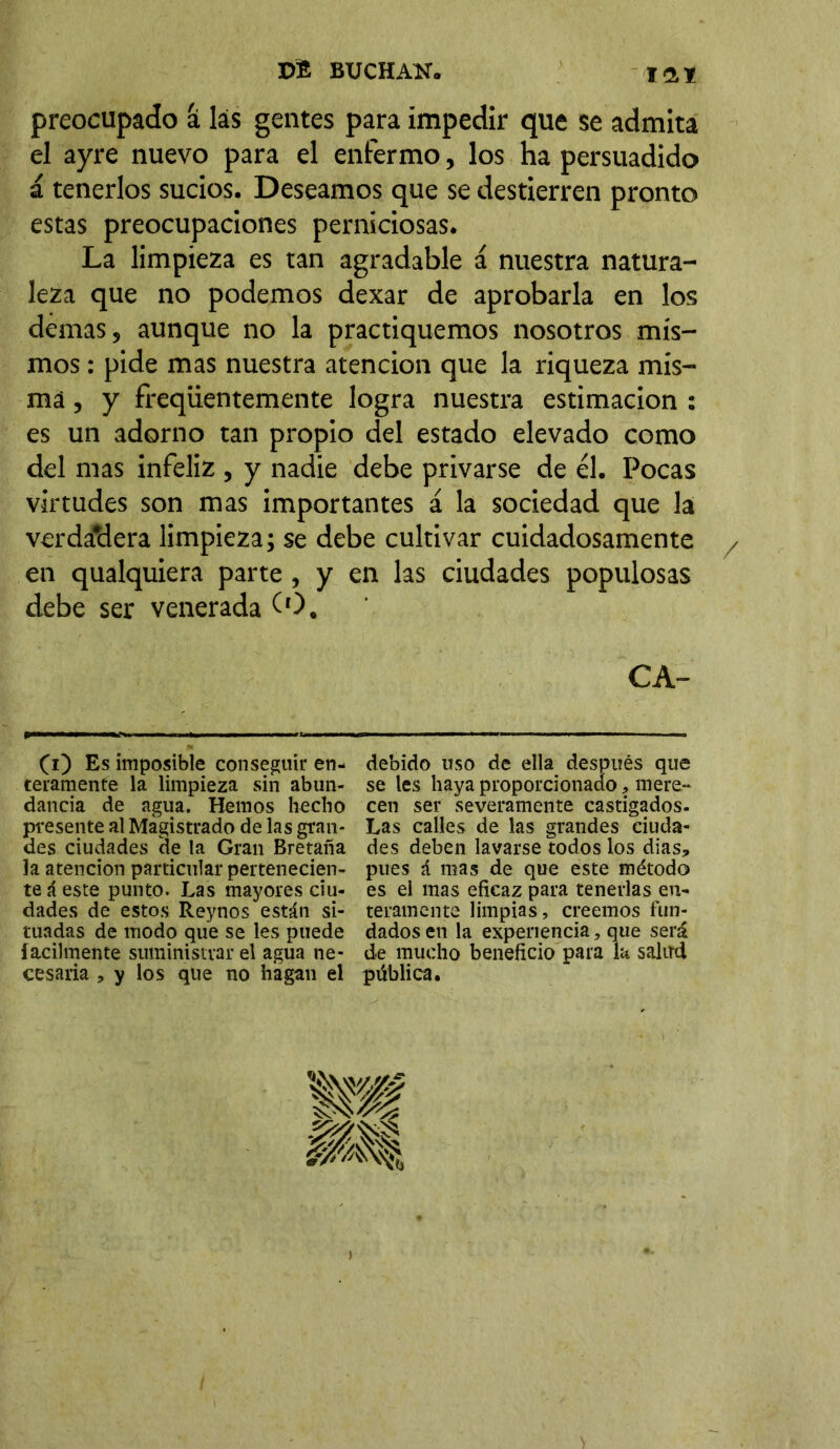 X>t BUCHAH. iai preocupado a las gentes para impedir que se admita el ayre nuevo para el enfermo, los ha persuadido á tenerlos sucios. Deseamos que se destierren pronto estas preocupaciones perniciosas. La limpieza es tan agradable á nuestra natura- leza que no podemos dexar de aprobarla en los demas, aunque no la practiquemos nosotros mis- mos : pide mas nuestra atención que la riqueza mis- ma , y freqiientemente logra nuestra estimación : es un adorno tan propio del estado elevado como del mas infeliz , y nadie debe privarse de él. Pocas virtudes son mas importantes á la sociedad que la verda’dera limpieza; se debe cultivar cuidadosamente / en qualquiera parte, y en las ciudades populosas debe ser venerada (O. C A- (i) Es imposible conseguir en- teramente la limpieza sin abun- dancia de agua. Hemos hecho presente al Magistrado de las gran- des ciudades de la Gran Bretaña la atención particular pertenecien- te á este punto. Las mayores ciu- dades de estos Reynos están si- tuadas de modo que se les puede fácilmente suministrar el agua ne- cesaria , y los que no hagan el debido uso de ella después que se les haya proporcionado, mere- cen ser severamente castigados. Las calles de las grandes ciuda- des deben lavarse todos los dias, pues á mas de que este método es el mas eficaz para tenerlas en- teramente limpias, creemos fun- dados en la experiencia, que será de mucho beneficio para la salud pública.