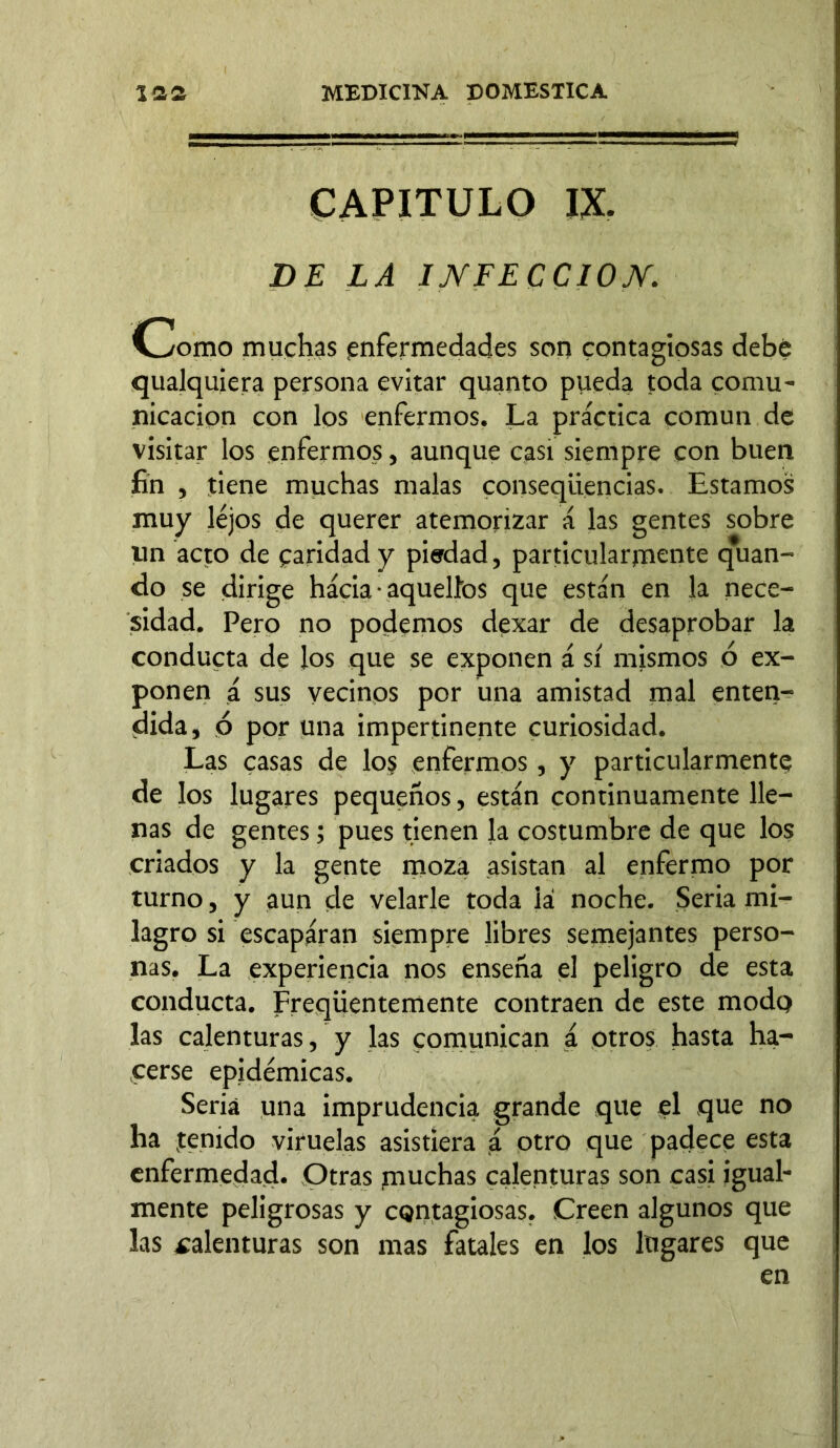 CAPITULO IX. DE LA INFECCION. Chorno muchas enfermedades son contagiosas debe qualquiera persona evitar quanto pueda toda comu- nicación con los enfermos. La práctica común de visitar los enfermos, aunque casi siempre con buen fin , tiene muchas malas conseqiiencias. Estamos muy lejos de querer atemorizar á las gentes sobre un acto de paridad y pierdad, particularmente q*uan- do se dirige hácia • aquellos que están en la nece- sidad. Pero no podemos dexar de desaprobar la conducta de los que se exponen á sí mismos ó ex- ponen á sus vecinos por una amistad mal enten- dida, ó por una impertinente curiosidad. Las casas de lo§ enfermos, y particularmente de los lugares pequeños, están continuamente lle- nas de gentes; pues tienen la costumbre de que los criados y la gente moza asistan al enfermo por turno, y aun de velarle toda iá noche. Seria mi- lagro si escapáran siempre libres semejantes perso- nas. La experiencia nos enseña el peligro de esta conducta. Freqüentemente contraen de este modp las calenturas, y las comunican á otros hasta ha- cerse epidémicas. Seria una imprudencia grande que el que no ha tenido viruelas asistiera á otro que padece esta enfermedad. Otras muchas calenturas son casi igual- mente peligrosas y cQntagiosas. Creen algunos que las calenturas son mas fatales en los lugares que en