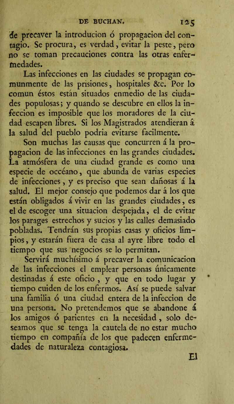 IÜS de precaver la introducion ó propagación del con- tagio. Se procura, es verdad, evitar la peste, pero no se toman precauciones contra las otras enfer- medades. Las infecciones en las ciudades se propagan co- munmente de las prisiones, hospitales &c. Por lo común éstos están situados enmedio de las ciuda- des populosas.; y quándo se descubre en ellos la in- fección es imposible que los moradores de la ciu- dad escapen libres. Si los Magistrados atendieran a la salud del pueblo podría evitarse fácilmente. Son muchas las causas que concurren á la pro- pagación de las infecciones en las grandes ciudades. La atmósfera de una ciudad grande es como una especie de occéano, que abunda de varias especies de infecciones, y es preciso que sean dañosas á la salud. El mejor consejo que podemos dar á los que están obligados á vivir en las grandes ciudades, es el de escoger una situación despejada, el de evitar los parages estrechos y sucios y las calles demasiado pobladas. Tendrán sus propias casas y oficios lim- pios , y estarán fuera de casa al ayre libre todo el tiempo que sus negocios se lo permitan. Servirá muchísimo á precaver la comunicación de las infecciones el emplear personas únicamente destinadas á este oficio , y que en todo lugar y tiempo cuiden de los enfermos. Así se puede salvar una familia ó una ciudad entera de la infección de una persona. No pretendemos que se abandone á los amigos ó parientes en la necesidad, solo de- seamos que se tenga la cautela de no estar mucho tiempo en compañía de los que padecen enferme- dades de naturaleza contagiosa.