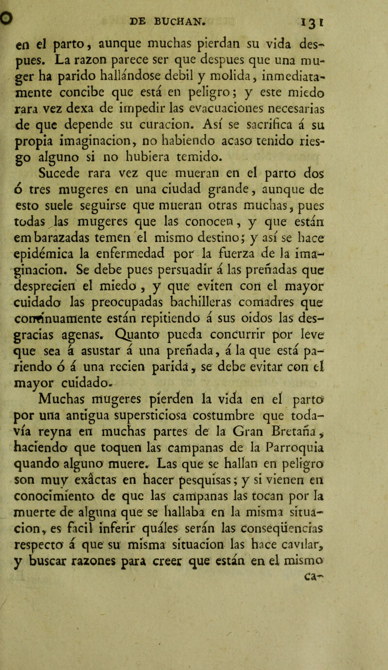 I3t en el parto, aunque muchas pierdan su vida des- pués. La razón parece ser que después que una mu- ger ha parido hallándose débil y molida, inmediata- mente concibe que está en peligro; y este miedo rara vez dexa de impedir las evacuaciones necesarias de que depende su curación. Así se sacrifica á su propia imaginación, no habiendo acaso tenido ries- go alguno si no hubiera temido. Sucede rara vez que mueran en el parto dos ó tres mugeres en una ciudad grande, aunque de esto suele seguirse que mueran otras muchas, pues todas las mugeres que las conocen, y que están embarazadas temen el mismo destino; y así se hace epidémica la enfermedad por la fuerza de la ima- ginación. Se debe pues persuadir á las preñadas que desprecíen el miedo , y que eviten con el mayor cuidado las preocupadas bachilleras comadres que continuamente están repitiendo á sus oidos las des- gracias agenas. Quanto pueda concurrir por leve que sea á asustar á una preñada, á la que está pa- riendo ó á una recien parida , se debe evitar con el mayor cuidado. Muchas mugeres pierden la vida en el parto por una antigua supersticiosa costumbre que toda- vía reyna en muchas partes de la Gran Bretaña, haciendo que toquen las campanas de la Parroquia quando alguno muere. Las que se hallan en peligro son muy exactas en hacer pesquisas; y si vienen en conocimiento de que las campanas las tocan por la muerte de alguna que se hallaba en la misma situa- ción, es fácil inferir quáles serán las conseqüencias respecto á que su misma situación las hace cavilar, y buscar razones para creer que están en el mismo