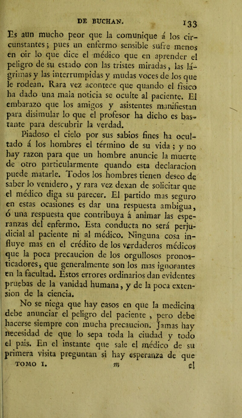 Es aun mucho peor que la comunique á los cir- cunstantes; pues un enfermo sensible sufre menos en oir lo que dice el médico que en aprender el peligro de su estado con las tristes miradas, las lá- grimas y las interrumpidas y mudas voces de los que le rodean. Rara vez acontece que quando el físico ha dado una mala noticia se oculte al paciente. El embarazo que los amigos y asistentes manifiestan para disimular lo que el profesor ha dicho es bas- tante para descubrir la verdad. Piadoso el cielo por sus sabios fines ha ocul- tado á los hombres el término de su vida; y no hay razón para que un hombre anuncie la muerte de otro particularmente quando esta declaración puede matarle. Todos los hombres tienen deseo de saber lo venidero, y rara vez dexan de solicitar que el médico diga su parecer. El partido mas seguro en estas ocasiones es dar una respuesta ambigua, ó una respuesta que contribuya á animar las espe- ranzas del enfermo. Esta conducta no será perju- dicial al paciente ni al médico. Ninguna cosa in- fluye mas en el crédito de los verdaderos médicos que la poca precaución de los orgullosos pronos- ticadores, que generalmente son los mas ignorantes en la facultad. Estos errores ordinarios dan evidentes pruebas de la vanidad humana, y de la poca exten- sion de la ciencia. No se niega que hay casos en que la medicina debe anunciar el peligro del paciente , pero debe hacerse siempre con mucha precaución. Jamas hay Necesidad de que lo sepa toda la ciudad y todo el pais. En el instante que sale ej médico de su primera visita preguntan si hay esperanza de que tomo i. m ej