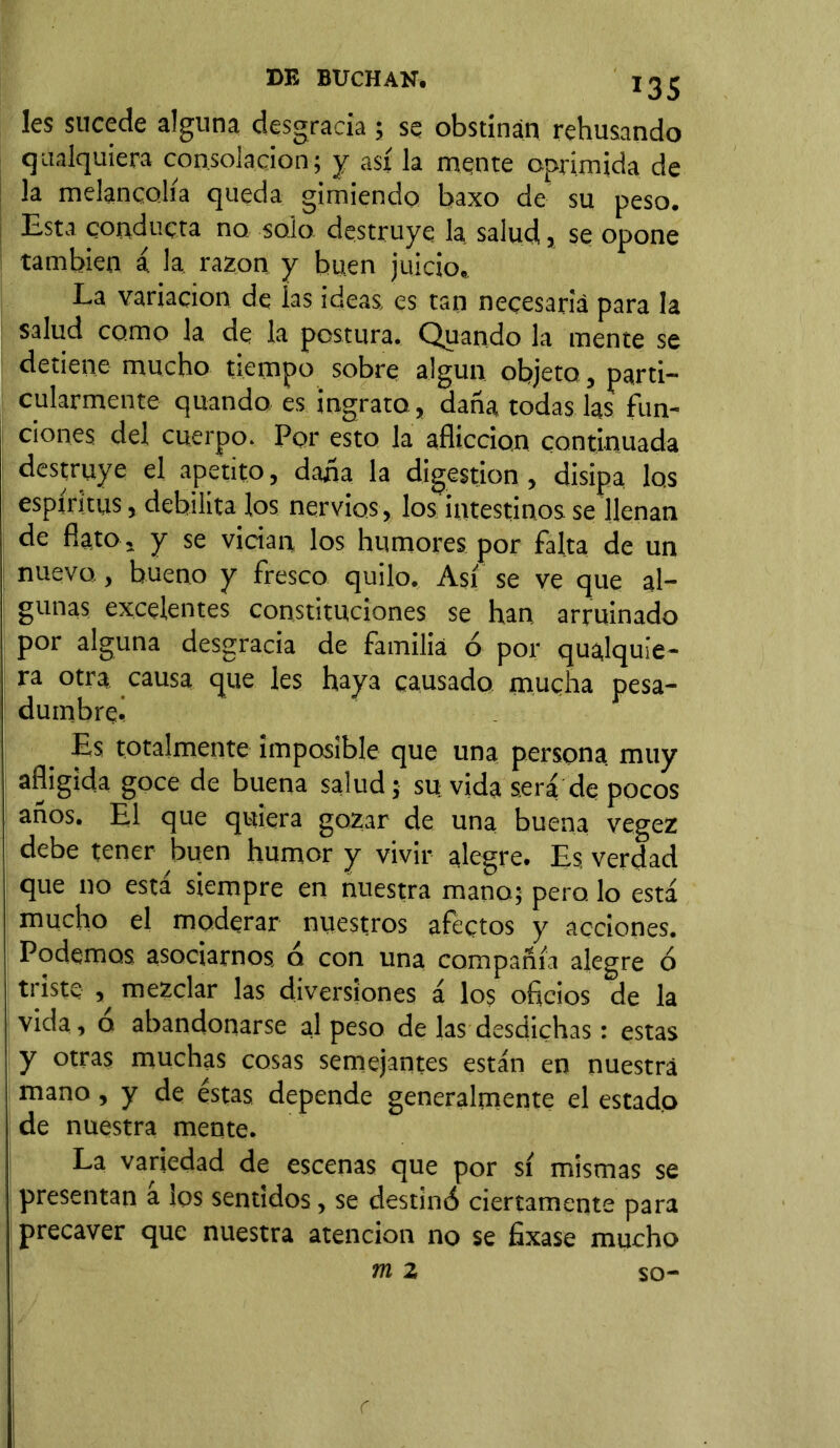 Ies sucede alguna desgracia ; se obstinan rehusando cualquiera consolación; y así la mente oprimida de la melancolía queda gimiendo baxo de su peso. Esta conducta no solo destruye la salud,, se opone también á la razón y buen juicio. La variación de las ideas, es tan necesaria para la salud como la de la postura. Quando la mente se detiene mucho tiempo sobre algún objeto, parti- cularmente quando es ingrato, daña todas las fun- ciones del cuerpo. Por esto la aflicción continuada destruye el apetito, daña la digestión, disipa los espíritus, debilita los nervios, los intestinos se llenan de flato , y se vician los humores por falta de un nuevo, bueno y fresco quilo. Así se ve que al- gunas excelentes constituciones se han arruinado por alguna desgracia de familia ó por qualquie- ra otra causa que les haya causado mucha pesa- dumbre! Es totalmente imposible que una persona muy afligida goce de buena salud; su vida sera de pocos años. El que quiera gozar de una buena vegez debe tener buen humor y vivir alegre. Es verdad que no está siempre en nuestra mano; pero lo está mucho el moderar nuestros afectos y acciones. Podemos asociarnos, o con una compañía alegre ó triste , mezclar las diversiones á los oficios de la vida, o abandonarse al peso de las desdichas: estas y otras muchas cosas semejantes están en nuestra mano, y de éstas depende generalmente el estado de nuestra mente. La variedad de escenas que por sí mismas se presentan a los sentidos, se destinó ciertamente para precaver que nuestra atención no se fixase mucho m 2 so-