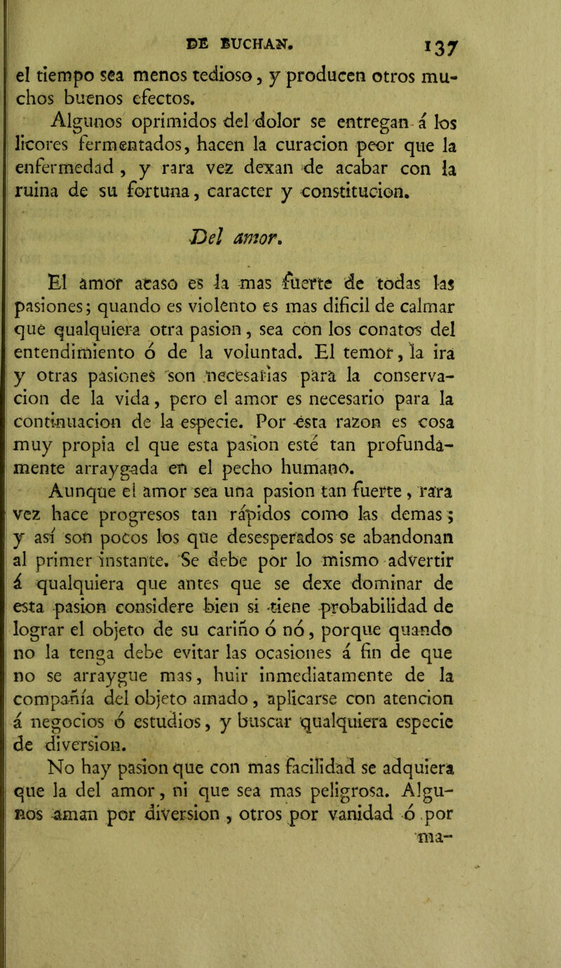 el tiempo sea menos tedioso, y producen otros mu- chos buenos efectos. Algunos oprimidos del dolor se entregan á los licores fermentados, hacen la curación peor que la enfermedad , y rara vez dexan de acabar con la ruina de su fortuna, carácter y constitución. Del amor. El amor acaso es la mas fuerte de todas las pasiones; quando es violento es mas difícil de calmar que qualquiera otra pasión, sea con los conatos del entendimiento ó de la voluntad. El temor, la irá y otras pasiones son necesarias para la conserva- ción de la vida, pero el amor es necesario para la continuación de la especie. Por ésta razón es cosa muy propia el que esta pasión esté tan profunda- mente arraygada en el pecho humano. Aunque el amor sea una pasión tan fuerte, rara vez hace progresos tan rápidos como las demas ; y asi son pocos los que desesperados se abandonan al primer instante. Se debe por lo mismo advertir á qualquiera que antes que se dexe dominar de esta pasión considere bien si -tiene probabilidad de lograr el objeto de su cariño ó no, porque quando no la tenga debe evitar las ocasiones á fin de que no se arraygue mas, huir inmediatamente de la compañía del objeto amado, aplicarse con atención á negocios ó estudios, y buscar qualquiera especie de diversion. No hay pasión que con mas facilidad se adquiera que la del amor, ni que sea mas peligrosa. Algu- nos aman por diversión , otros por vanidad ó por ma-