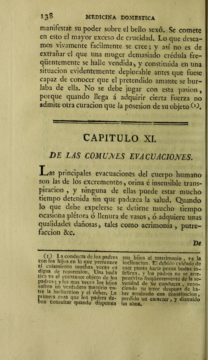 manifestar su poder sobre el bello sexo. Se comete en esto el mayor exceso de crueldad. Lo que desea- mos vivamente fácilmente se cree ; y así no es de extrañar el que una rnuger demasiado crédula fre- qüentemente Se halle vendida-, y constituida eli una situación evidentemente deplorable antes que fuese capaz de conocer que el pretendido amante se bur- laba de ella. No se debe jugar con esta pasión, porque quando llega á adquirir cierta fuerza no admite otra Curación que la posesión de su objeto (O. CAPITULO XL DE LAS COMUNES EVACUACIONES. Las principales evacuaciones del cuerpo humano son las de los excrementos, orina é insensible trans- piración , y ninguna de ellas puede estar mucho tiempo detenida sin que padezca la salud. Quando lo que debe expelerse se detiene mucho tiempo Ocasiona plétora o llenura de vasos, ó adquiere unas quaiidades dañosas, tales como acrimonia , putre- facción &C. De (O 1.a conducta de los padres con los hijos en Jó que pertenece al casamiento muchas veces es digna de reprensión. Üna boda rica 'es el constante objeto de los padres -; y las mas Veces los hijos sufren un Verdadero martirio en- tre la inclination y el deber. La primera cosa que los padres de- ben Consultar guando disponen sus hijos al matrimonio , es la inclinación, fc] debido cuidado de este punto baria pocas bodas in* felices, y los padres no se arre- 'pentiriafn freqüenteniente de la se- veridad de isu conducta , cono- ciendo su error después de ha- ber arruinado una Constitución > perdido un carácter > y distraído tin alma.