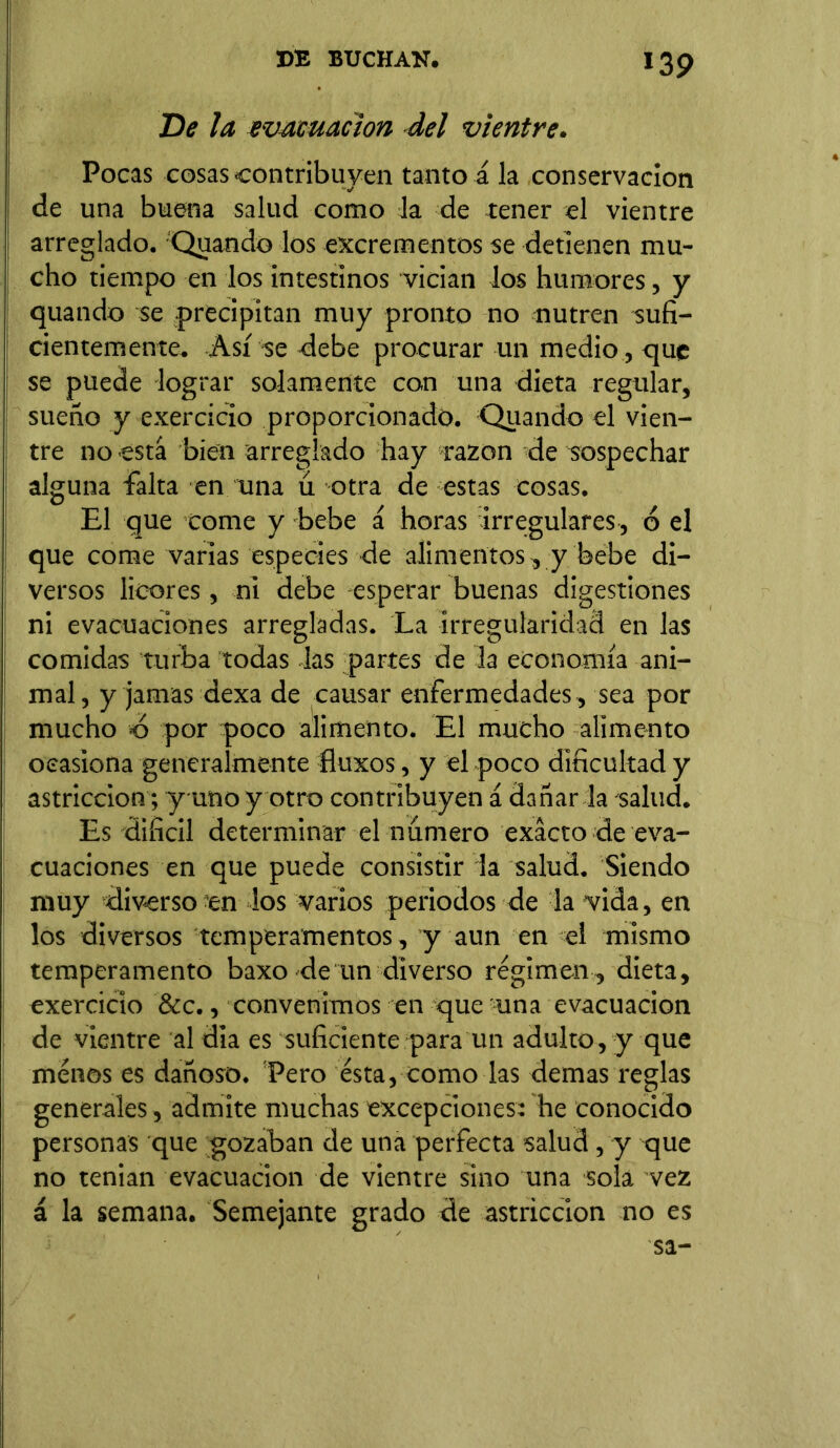De la evacuación del vientre. Pocas cosas contribuyen tanto á la conservación de una buena salud como la de tener el vientre arreglado. Quando los excrementos se detienen mu- cho tiempo en los intestinos vician los humores, y quando se precipitan muy pronto no nutren sufi- cientemente. Así se debe procurar un medio , que se puede lograr solamente con una dieta regular, sueño y exercicio proporcionado. Quando el vien- tre no está bien arreglado hay razón de sospechar alguna falta en tina u otra de estas cosas. El que come y bebe á horas irregulares, ó el que come varias especies de alimentos, y bebe di- versos licores, ni debe esperar buenas digestiones ni evacuaciones arregladas. La irregularidad en las comidas turba todas las partes de la economía ani- mal, y jamas dexa de causar enfermedades, sea por mucho d por poco alimento. El mucho alimento ocasiona generalmente fíuxos, y el poco dificultad y astricción; y uno y otro contribuyen á dañar la salud. Es dificil determinar el numero exacto de eva- cuaciones en que puede consistir la salud. Siendo muy diverso en los varios periodos de la vida, en los diversos temperamentos , y aun en el mismo temperamento baxo de un diverso regimen , dieta, exercicio &c., convenimos en que una evacuación de vientre al dia es suficiente para un adulto, y que menos es dañoso. Pero ésta, como las demas reglas generales, admite muchas excepciones: he conocido personas que gozaban de una perfecta salud , y que no tenian evacuación de vientre sino una sola vez á la semana. Semejante grado de astricción no es sa-