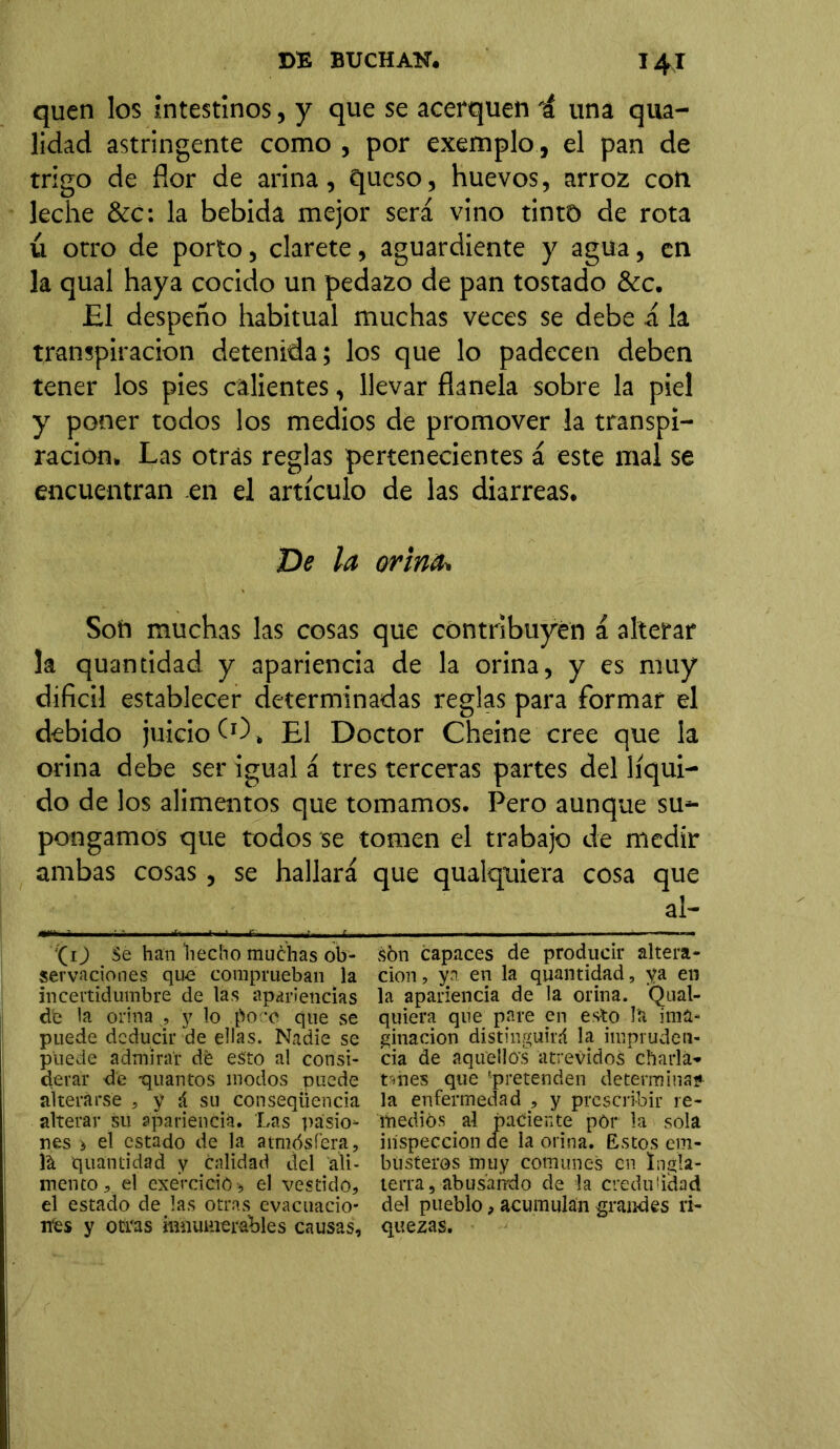 quen los intestinos, y que se acerquen i una qua- lidad astringente como , por exemplo, el pan de trigo de flor de arina, queso, huevos, arroz con leche &c: la bebida mejor será vino tintD de rota ú otro de porto, clarete, aguardiente y agua, en la qual haya cocido un pedazo de pan tostado &c. El despeño habitual muchas veces se debe á la transpiración detenida; los que lo padecen deben tener los pies calientes, llevar ñanela sobre la piel y poner todos los medios de promover la transpi- ración. Las otrás reglas pertenecientes á este mal se encuentran en el artículo de las diarreas. De la orina. Son muchas las cosas que contribuyen á alterar la quantidad y apariencia de la orina, y es muy difícil establecer determinadas reglas para formar el debido juicio O), El Doctor Cheine cree que la orina debe ser igual á tres terceras partes del líqui- do de los alimentos que tomamos. Pero aunque su- pongamos que todos se tomen el trabajo de medir ambas cosas, se hallará que qualquiera cosa que al- ''(O Se han 'hecho muchas ob- sbn capaces de producir altera- servaciones quo comprueban la cion, ya en la quantidad, ya en incertidumbre de las apariencias la apariencia de la orina. Qual- de la orina , y lo poce que se quiera que pare en esto la i nía- puede deducir de ellas. Nadie se ginacion distinguirá la impruden- ptiede admirar de esto al consi- cia de aquellos atrevidos charla- derár de -quantos modos puede túies que -pretenden determina* alterarse , y á su conseqüencia la enfermedad , y prescribir re- alterar su apariencia. Las pásio* medios al paciente pór la sola nes > el estado de la atmósfera, inspección de la orina. Estos em- )& quantidad y calidad del áli- büsteros muy comunes en 1regla- mentoel exercició* el vestido, térra, abusando de la credulidad el estado de las otras evacuado- del pueblo, acumulan grandes ri- mes y otras innumerables causas, quezas.