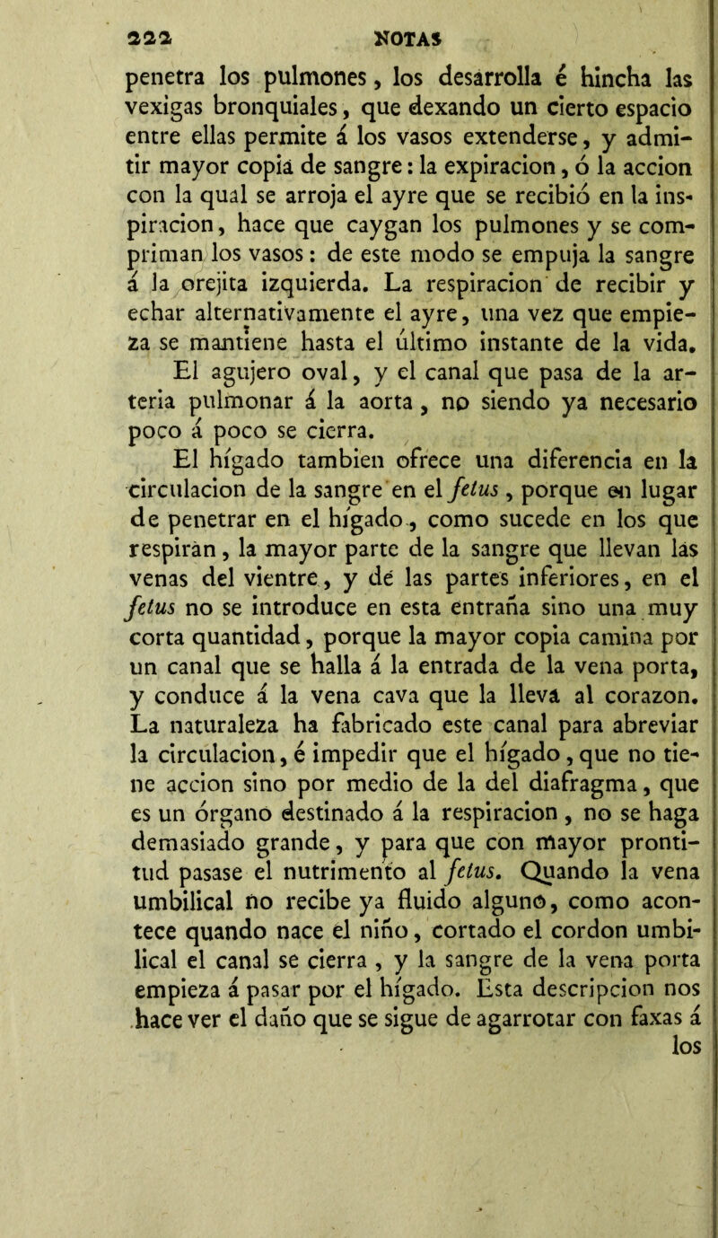 penetra los pulmones, los desarrolla é hincha las vexigas bronquiales, que dexando un cierto espacio entre ellas permite á los vasos extenderse, y admi- tir mayor copia de sangre: la expiración, ó la acción con la qual se arroja el ayre que se recibió en la ins- piración , hace que caygan los pulmones y se com- priman los vasos: de este modo se empuja la sangre á la orejita izquierda. La respiración de recibir y echar alternativamente el ayre, una vez que empie- za se mantiene hasta el último instante de la vida. El agujero oval, y el canal que pasa de la ar- teria pulmonar á la aorta, no siendo ya necesario poco a poco se cierra. El hígado también ofrece una diferencia en la circulación de la sangre en el fetus , porque en lugar de penetrar en el hígado, como sucede en los que respiran, la mayor parte de la sangre que llevan las venas del vientre, y de las partes inferiores, en el fetus no se introduce en esta entraña sino una muy corta quantidad, porque la mayor copia camina por un canal que se halla á la entrada de la vena porta, y conduce á la vena cava que la lleva al corazón. La naturaleza ha fabricado este canal para abreviar la circulación, é impedir que el hígado, que no tie- ne acción sino por medio de la del diafragma, que es un órgano destinado á la respiración , no se haga demasiado grande, y para que con mayor pronti- tud pasase el nutrimento al fetus. Quando la vena umbilical ño recibe ya fluido alguno, como acon- tece quando nace el niño, cortado el cordon umbi- lical el canal se cierra , y la sangre de la vena porta empieza a pasar por el hígado. Esta descripción nos hace ver el daño que se sigue de agarrotar con faxas á