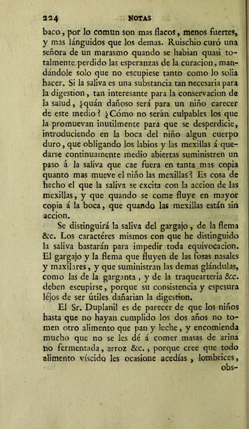 baco, por lo común son mas flacos, menos fuertes, y mas lánguidos que los demas. Ruischio curó una señora de un marasmo quando se habían quasi to- talmente perdido las esperanzas de la curación, man- dándole solo que no escupiese tanto como lo solia hacer. Si la saliva es una substancia tan necesaria para la digestion, tan interesante para la conservación de la salud, ¿quán dañoso será para un niño carecer de este medio? ¿Cómo no serán culpables los que la promuevan inútilmente para que se desperdicie, introduciendo en la boca del niño algún cuerpo duro, que obligando los labios y las mexillas á que- darse continuamente medio abiertas suministren un paso á la saliva que cae fuera en tanta mas copia quantó mas mueve el niño las mexillas'? Es cosa de hecho el que la saliva se excita con la acción de las mexillas, y que quando se come fluye en mayor copia á la boca, que quando las mexillas están sin acción. Se distinguirá la saliva del gargajo , de la flema &c. Los caracteres mismos con que he distinguido la saliva bastarán para impedir toda equivocación. El gargajo y la flema que fluyen de las fosas nasales y maxilares, y que suministran las demas glándulas, como las de la garganta , y de la traquearteria Scc. deben escupirse, porque su consistencia y espesura lejos de ser útiles dañarían la digestion. El Sr. D upland es de parecer de que los niños hasta que no hayan cumplido los dos años no to- men otro alimento que pan y leche, y encomienda mucho que no se les dé á comer masas de arina no fermentada, arroz &c., porque cree que todo alimento víscido les ocasione acedías , lombrices, obs-