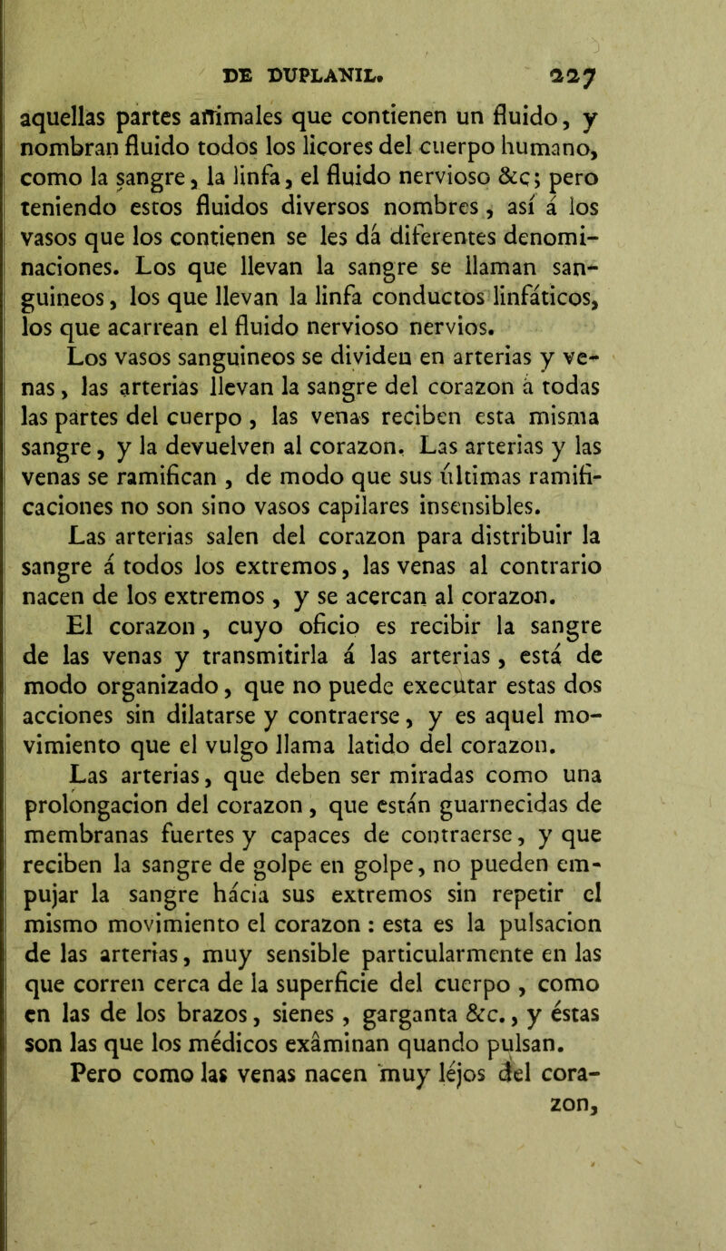 CE CUPLANIL. •237 aquellas partes animales que contienen un fluido, y nombran fluido todos los licores del cuerpo humano, como la sangre, la linfa, el fluido nervioso &c; pero teniendo estos fluidos diversos nombres , así á los vasos que los contienen se les dá diferentes denomi- naciones. Los que llevan la sangre se llaman san- guíneos, los que llevan la linfa conductos linfáticos, los que acarrean el fluido nervioso nervios. Los vasos sanguíneos se dividen en arterias y ve- nas , las arterias llevan la sangre del corazón á todas las partes del cuerpo , las venas reciben esta misma sangre, y la devuelven al corazón. Las arterias y las venas se ramifican , de modo que sus últimas ramifi- caciones no son sino vasos capilares insensibles. Las arterias salen del corazón para distribuir la sangre á todos los extremos, las venas al contrario nacen de los extremos, y se acercan al corazón. El corazón, cuyo oficio es recibir la sangre de las venas y transmitirla á las arterias, está de modo organizado, que no puede execütar estas dos acciones sin dilatarse y contraerse, y es aquel mo- vimiento que el vulgo llama latido del corazón. Las arterias, que deben ser miradas como una prolongación del corazón , que están guarnecidas de membranas fuertes y capaces de contraerse, y que reciben la sangre de golpe en golpe, no pueden em- pujar la sangre hácia sus extremos sin repetir el mismo movimiento el corazón : esta es la pulsación de las arterias, muy sensible particularmente en las que corren cerca de la superficie del cuerpo , como en las de los brazos, sienes, garganta &c., y éstas son las que los médicos examinan quando pulsan. Pero como las venas nacen muy léjos 3el cora- zón.