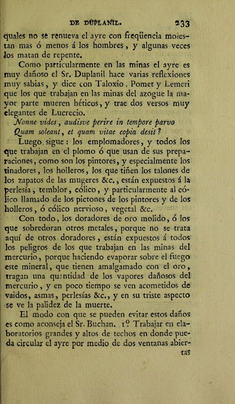 DE DÜÍ>tANlE. 533 quales 05 sé renueva el ayre con freqüenda moles- tan mas ó menos á los hombres, y algunas veces los matan de repente. Como particularmente en las minas el ayre es muy dañoso el Sr. Duplanil hace varias reflexiones muy sabias, y dice con Taloxío , Pomet y Lemeri que los que trabajan en las minas del azogue la ma- yor parte mueren héticos, y trae dos versos muy elegantes de Lucrecio. JVonne vides, audisve perire in tempore parvo Quam soleant, el quam vitae copia desit ■? Luego sigue: los emplomadores, y todos los que trabajan en el plomo ó que usan de sus prepa- raciones, como son los pintores, y especialmente los tinadores, los holleros, los que tiñen los talones de los zapatos de las mugeres &c., están expuestos í la perlesía, temblor, cólico, y particularmente al có- lico llamado de los pictones de los pintores y de los holleros, ó cólico nervioso, vegetal &c. Con todo, los doradores de oro molido, ó Jos que sobredoran otros metales, porque no se trata aquí de otros doradores, están expuestos á todos los peligros de los que trabajan en las minas del mercurio, porque haciendo evaporar sobre el fuego este mineral, que tienen amalgamado con el oro, tragan una qurntidad de los vapores dañosos del mercurio, y en poco tiempo se ven acometidos de vaidos, asmas, perlesías &c., y en su triste aspecto se ve la palidez de la muerte. El modo con que se pueden evitar estos daños es como aconseja el Sr. Buchan, i? Trabajar en ela- boratorios grandes y altos de techos en donde pue- da circular el ayre por medio de dos ventanas abier- tas