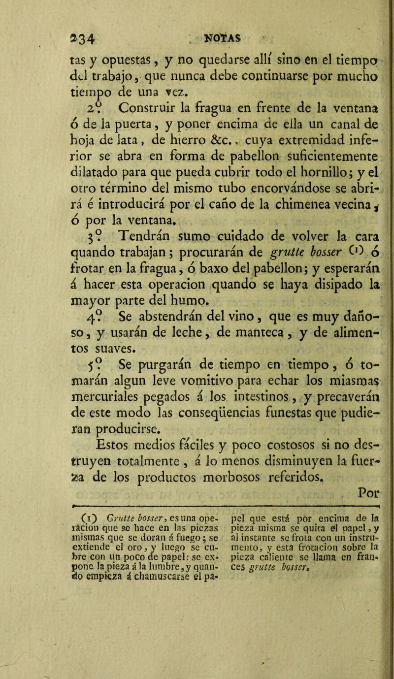 tas y opuestas, y no quedarse allí sino en el tiempo del trabajo, que nunca debe continuarse por mucho tiempo de una vez. 2o. Construir la fragua en frente de la ventana ó de la puerta, y poner encima de ella un canal de hoja de lata, de hierro &c., cuya extremidad infe- rior se abra en forma de pabellón suficientemente dilatado para que pueda cubrir todo el hornillo; y el otro término del mismo tubo encorvándose se abri- rá é introducirá por el caño de la chimenea vecina * ó por la ventana. 3? Tendrán sumo cuidado de volver la cara quando trabajan; procurarán de grutte bosser CO 6 frotar en la fragua, ó baxo del pabellón; y esperarán á hacer esta operación quando se haya disipado la mayor parte del humo. 4? Se abstendrán del vino, que es muy daño- so , y usarán de leche, de manteca, y de alimen- tos suaves. 5? Se purgarán de tiempo en tiempo, ó to- marán algún leve vomitivo para echar los miasmas mercuriales pegados á los intestinos, y precaverán de este modo las conseqiiencias funestas que pudie- ran producirse. Estos medios fáciles y poco costosos si no des- truyen totalmente , á lo menos disminuyen la fuer- za de los productos morbosos referidos. Por CO Grutte bosser, es una ope- ración que se hace en las piezas mismas que se doran á fuego; se extiende el oro, y luego se cu- bre con un poco ele papel: se ex- pone la pieza á la lumbre, y quan- do empieza á chamuscarse el pa- pel que está por encima de la pieza misma se quita el oapel, y ai instante se frota con un instru- mento* y esta frotación sobre la pieza caliente se llama en fran* ces grutte bosser,