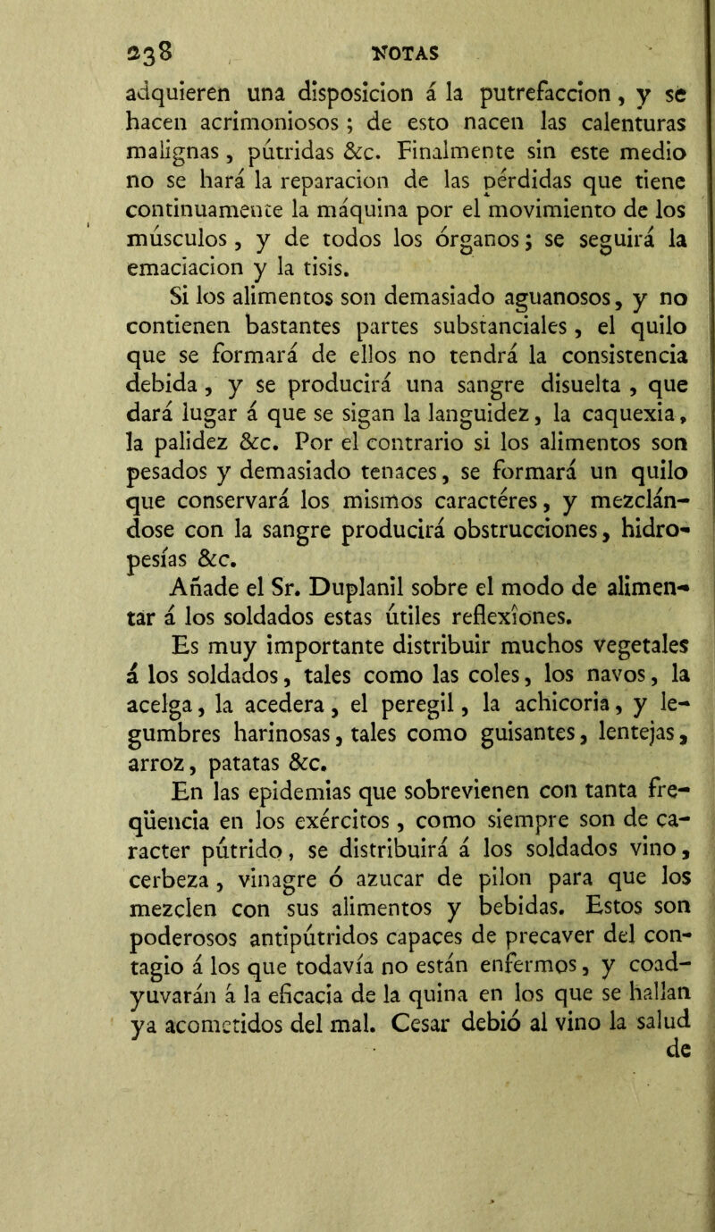 adquieren una disposición á la putrefacción, y se hacen acrimoniosos; de esto nacen las calenturas malignas, pútridas &c. Finalmente sin este medio no se hará la reparación de las pérdidas que tiene continuamente la máquina por el movimiento de los músculos, y de todos los órganos; se seguirá la emaciación y la tisis. Si los alimentos son demasiado aguanosos, y no contienen bastantes partes substanciales, el quilo que se formará de ellos no tendrá la consistencia debida, y se producirá una sangre disuelta , que dará lugar á que se sigan la languidez, la caquexia, la palidez &c. Por el contrario si los alimentos son pesados y demasiado tenaces, se formará un quilo que conservará los mismos caracteres, y mezclán- dose con la sangre producirá obstrucciones, hidro- pesías &c. Añade el Sr. Duplanil sobre el modo de alimen- tar á los soldados estas útiles reflexiones. Es muy importante distribuir muchos vegetales á los soldados, tales como las coles, los navos, la acelga, la acedera, el peregil, la achicoria, y le- gumbres harinosas, tales como guisantes, lentejas, arroz, patatas &c. En las epidemias que sobrevienen con tanta fre- qüencia en los exércitos, como siempre son de ca- rácter pútrido, se distribuirá á los soldados vino, cerbeza, vinagre ó azúcar de pilón para que los mezclen con sus alimentos y bebidas. Estos son poderosos antipútridos capaces de precaver del con- tagio á los que todavía no están enfermos, y coad- yuvarán á la eficacia de la quina en los que se hallan ya acometidos del mal. Cesar debió al vino la salud de