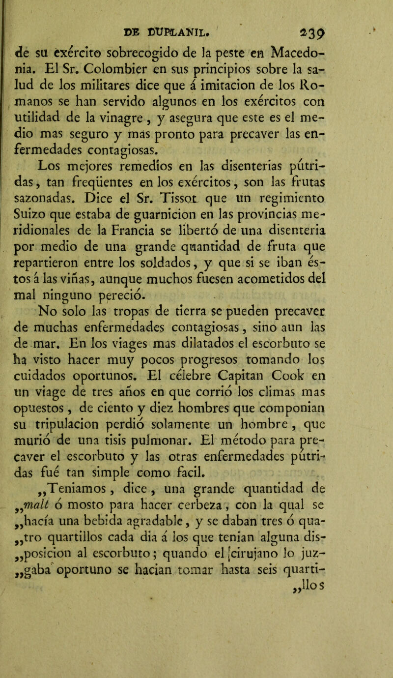 de su éxército sobrecogido de la peste en Macedo- nia. El Sr. Colombier en sus principios sobre la sa- lud de los militares dice que á imitación de los Ro- manos se han servido algunos en los exércitos con utilidad de la vinagre , y asegura que este es el me- dio mas seguro y mas pronto para precaver las en- fermedades contagiosas. Los mejores remedios en las disenterias pútri- das , tan freqüentes en los exércitos, son las frutas sazonadas. Dice el Sr. Tissot que un regimiento Suizo que estaba de guarnición en las provincias me- ridionales de la Francia se libertó de una disenteria por medio de una grande quantidad de fruta que repartieron entre los soldados, y que si se iban és- tos á las viñas, aunque muchos fuesen acometidos del mal ninguno pereció. No solo las tropas de tierra se pueden precaver de muchas enfermedades contagiosas, sino aun las de mar. En los viages mas dilatados el escorbuto se ha visto hacer muy pocos progresos tomando los cuidados oportunos. El célebre Capitán Cook en un viage de tres años en que corrió los climas mas opuestos, de ciento y diez hombres que componían su tripulación perdió solamente un hombre , que murió de una tisis pulmonar. El método para pre- caver el escorbuto y las otras enfermedades pútri- das fué tan simple como fácil. ,,Teníamos, dice , una grande quantidad de iymal¿ ó mosto para hacer cerbeza, con la qual se „hacía una bebida agradable, y se daban tres ó qua- >}tro quartillos cada dia á los que tenían alguna dis- posición al escorbuto; quando el ¡cirujano lo juz- gaba oportuno se hacían tomar hasta seis quarti-