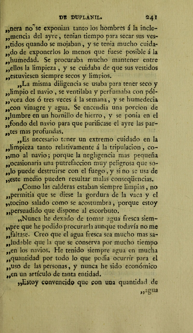 „nera no”se exponían tanto los hombres í la incle- „mencia del ayre, tenían tiempo para secar sus ves- tridos quando se mojaban, y se tenia mucho cuida- ndo de exponerlos lo menos que fuese posible á la ^humedad. Se procuraba mucho mantener entre ,,ellos la limpieza , y se cuidaba de que sus vestidos ^estuviesen siempre secos y limpios. „La misma diligencia se usaba para tener seco y ^limpio el navio , se ventilaba y perfumaba con pól- vora dos ó tres veces á la semana, y se humedecía tCon vinagre y agua. Se encendía una porción de ^lumbre en un hornillo de hierro, y se ponia en el „fondo del navio para que purificase el ayre las par- ces mas profundas. ,,Es necesario tener un extremo cuidado en la ^limpieza tanto relativamente á la tripulación, co- „mo al navio; porque la negligencia mas pequeña ^ocasionaría una putrefacción muy peligrosa que so- Mlo puede destruirse con el fuego, y si no se usa de „este medio pueden resultar malas conseqüencias. „Como las calderas estaban siempre limpias, no tpermitia que se diese la gordura de la vaca y el v,tocino salado como se acostumbra, porque estoy ^persuadido que dispone al escorbuto. „Nunca he dexado de tomar agua fresca siem- ,ypre que he podido procurarla aunque todavía no me „fa!tase. Creo que el agua fresca sea mucho mas sa- ludable que la que se conserva por mucho tiempo „en los navios. He tenido siempre agua en mucha ,,quantidad por todo lo que podia ocurrir para el nuso de las personas, y nunca he sido económico nen un artículo de tanta entidad. yyEstoy convencido que con una quantidad de „agua