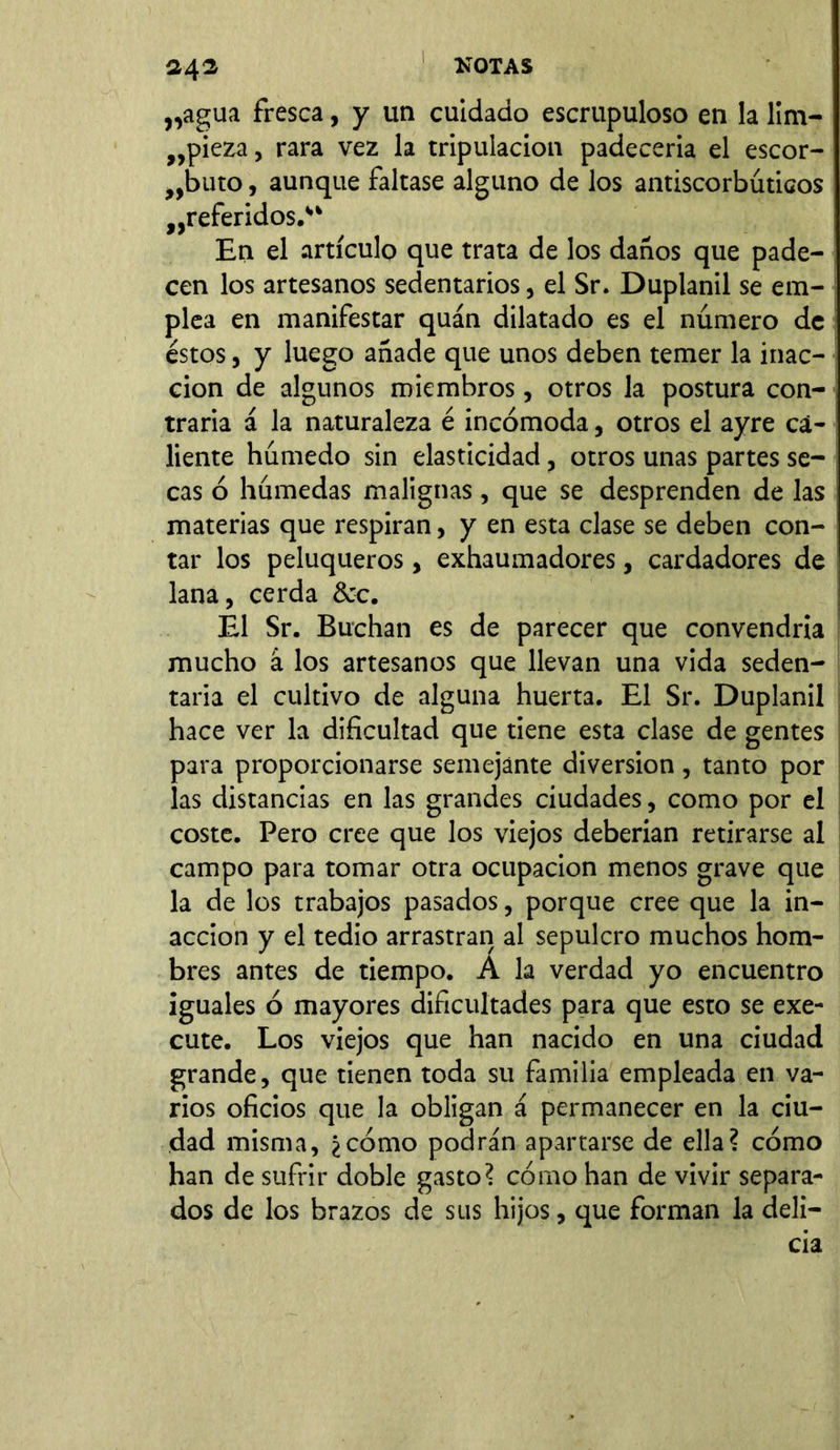 „agua fresca, y un cuidado escrupuloso en la lim- pieza , rara vez la tripulación padecería el escor- buto , aunque faltase alguno de los antiscorbúticos peferidos.” En el artículo que trata de los daños que pade- cen los artesanos sedentarios, el Sr. Duplanil se em- plea en manifestar quán dilatado es el número de éstos, y luego añade que unos deben temer la inac- ción de algunos miembros, otros la postura con- traria á la naturaleza é incómoda, otros el ayre ca- liente húmedo sin elasticidad, otros unas partes se- | cas ó húmedas malignas , que se desprenden de las materias que respiran, y en esta clase se deben con- tar los peluqueros, exhaumadores, cardadores de lana, cerda &c. Él Sr. Buchan es de parecer que convendría mucho á los artesanos que llevan una vida seden- taria el cultivo de alguna huerta. El Sr. Duplanil hace ver la dificultad que tiene esta clase de gentes para proporcionarse semejante diversion, tanto por las distancias en las grandes ciudades, como por el coste. Pero cree que los viejos deberían retirarse al campo para tomar otra ocupación menos grave que la de los trabajos pasados, porque cree que la in- acción y el tedio arrastran al sepulcro muchos hom- bres antes de tiempo. A la verdad yo encuentro iguales ó mayores dificultades para que esto se exe- cute. Los viejos que han nacido en una ciudad grande, que tienen toda su familia empleada en va- rios oficios que la obligan á permanecer en la ciu- dad misma, ¿cómo podrán apartarse de ella? cómo han de sufrir doble gasto? cómo han de vivir separa- dos de los brazos de sus hijos, que forman la deli—