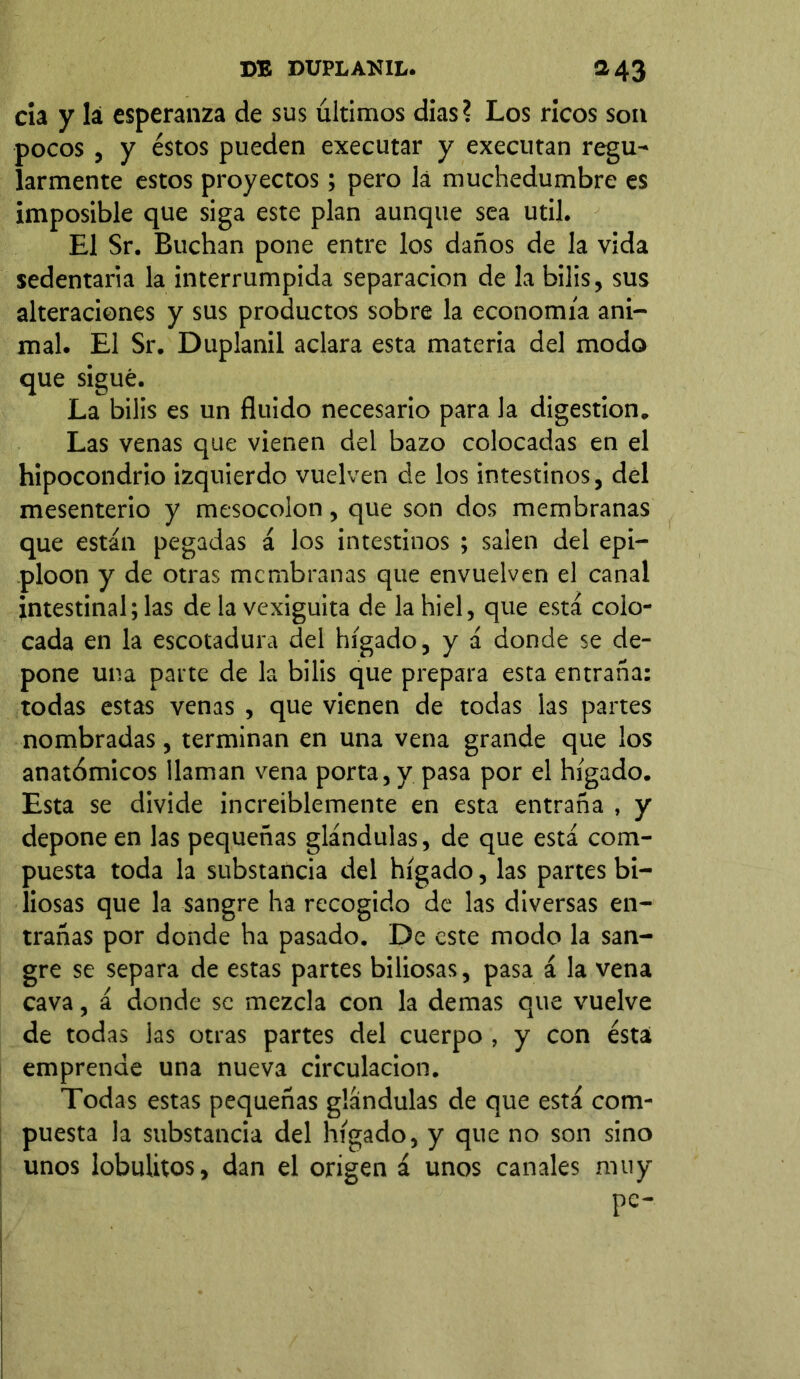 cía y Iá esperanza de sus últimos dias? Los ricos son pocos , y éstos pueden executar y executan regu- larmente estos proyectos; pero la muchedumbre es imposible que siga este plan aunque sea útil. El Sr. Buchan pone entre los daños de la vida sedentaria la interrumpida separación de la bilis, sus alteraciones y sus productos sobre la economía ani- mal. El Sr. Duplanil aclara esta materia del modo que sigue. La bilis es un fluido necesario para la digestion. Las venas que vienen del bazo colocadas en el hipocondrio izquierdo vuelven de los intestinos, del mesenterio y mesocolon, que son dos membranas que están pegadas á los intestinos ; salen del epi- ploon y de otras membranas que envuelven el canal intestinal; las de la vexiguita de la hiel, que está colo- cada en la escotadura del hígado, y á donde se de- pone una parte de la bilis que prepara esta entraña: todas estas venas , que vienen de todas las partes nombradas, terminan en una vena grande que los anatómicos llaman vena porta, y pasa por el hígado. Esta se divide increíblemente en esta entraña , y depone en las pequeñas glándulas, de que está com- puesta toda la substancia del hígado, las partes bi- liosas que la sangre ha recogido de las diversas en- trañas por donde ha pasado. De este modo la san- gre se separa de estas partes biliosas, pasa á la vena cava, á donde se mezcla con la demas que vuelve de todas las otras partes del cuerpo , y con ésta emprende una nueva circulación. Todas estas pequeñas glándulas de que está com- puesta la substancia del hígado, y que no son sino unos lobulitos, dan el origen á unos canales muy pe-