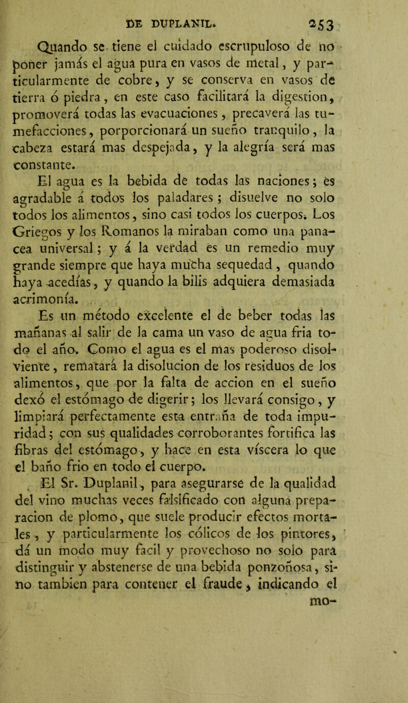 m T>OTLANIL. *53 Quando se tiene el cuidado escrupuloso de no poner jamás el agua pura en vasos de metal, y par^ ticularmente de cobre , y se conserva en vasos de tierra ó piedra, en este caso facilitará la digestion, promoverá todas las evacuaciones , precaverá las tu- mefacciones, porporcionará un sueño tranquilo, la cabeza estará mas despejada, y la alegría será mas constante. El agua es la bebida de todas las naciones; es agradable á todos los paladares ; disuelve no solo todos los alimentos, sino casi todos los cuerpos* Los Griegos y los Romanos la miraban como una pana- cea universal; y á la verdad es un remedio muy grande siempre que haya mucha sequedad , quando haya -acedías, y quando la bilis adquiera demasiada acrimonia. Es un método excelente el de beber todas las mañanas al salir de la cama un vaso de agua fría to- do el año. Como el agua es el mas poderoso di sol- viente , rematará la disolución de los residuos de los alimentos, que por la falta de acción en el sueño dexó el estómago de digerir; los llevará consigo, y limpiará perfectamente esta entraña de toda impu- ridad ; con sus qualidades corroborantes fortifica las fibras del estómago , y hace en esta viscera lo que el baño frió en todo el cuerpo. El Sr. Duplanil , para asegurarse de la qualldad del vino muchas veces falsificado con alguna prepa- ración de plomo, que suele producir efectos morta- les , y particularmente los cólicos de los pintores, dá un modo muy fácil y provechoso no solo para distinguir y abstenerse de una bebida ponzoñosa, si- no también para contener el fraude * indicando el mo-