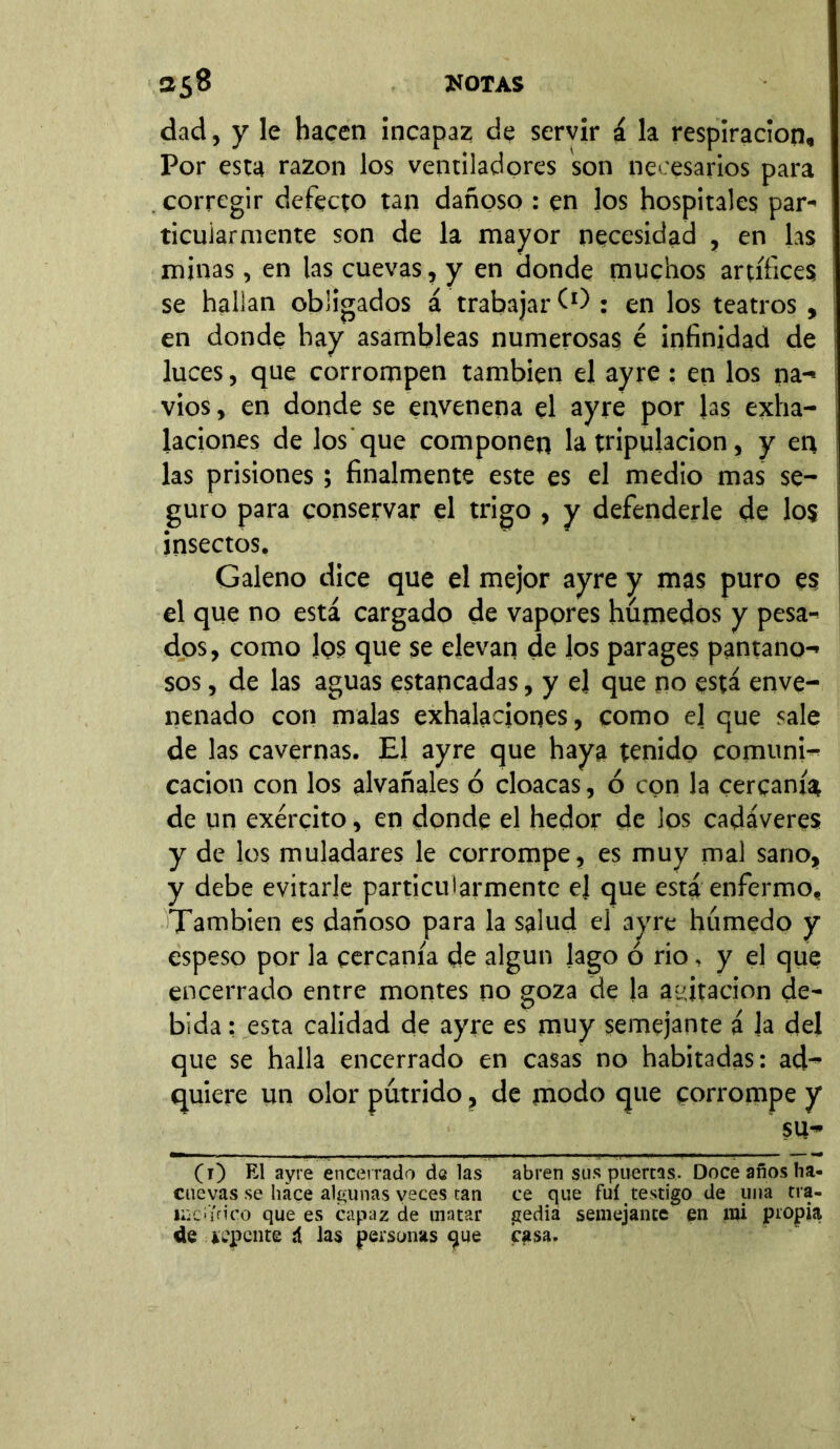 dad, y le hacen incapaz de servir á la respiración. Por esta razón los ventiladores son necesarios para corregir defecto tan dañoso : en los hospitales par- ticularmente son de la mayor necesidad , en las minas, en las cuevas, y en donde muchos artífices se hallan obligados á trabajar (0 : en los teatros , en donde hay asambleas numerosas é infinidad de luces, que corrompen también el ayre : en los na- vios , en donde se envenena el ayre por Jas exha- laciones de los que componen la tripulación, y en las prisiones; finalmente este es el medio mas se- guro para conservar el trigo , y defenderle de los insectos, Galeno dice que el mejor ayre y mas puro es el que no está cargado de vapores húmedos y pesa- dos, como ¡qs que se elevan de los parages pantano- sos , de las aguas estancadas, y el que no está enve- nenado con malas exhalaciones, como el que sale de las cavernas. El ayre que haya tenido comuni- cación con los alvañales ó cloacas, ó con la cercanía de un exército, en donde el hedor de los cadáveres y de los muladares le corrompe, es muy mal sano, y debe evitarle particularmente el que está enfermo. También es dañoso para la salud el ayre húmedo y espeso por la cercanía de algún lago o rio, y el que encerrado entre montes no goza de la agitación de- bida : esta calidad de ayre es muy semejante á la del que se halla encerrado en casas no habitadas: ad- quiere un olor pútrido, de modo que corrompe y su- (1) El ayre encerrado de las abren sus puertas. Doce años ha- cuevas se hace algunas veces tan ce que fui testigo de una tra- liicí'irico que es capaz de matar gedia semejante en íui propia de úpente á las personas que casa.